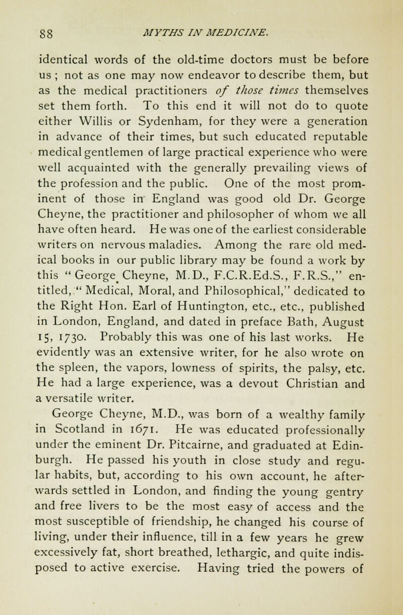 identical words of the old-time doctors must be before us ; not as one may now endeavor to describe them, but as the medical practitioners of those times themselves set them forth. To this end it will not do to quote either Willis or Sydenham, for they were a generation in advance of their times, but such educated reputable medical gentlemen of large practical experience who were well acquainted with the generally prevailing views of the profession and the public. One of the most prom- inent of those in England was good old Dr. George Cheyne, the practitioner and philosopher of whom we all have often heard. He was one of the earliest considerable writers on nervous maladies. Among the rare old med- ical books in our public library may be found a work by this  George_ Cheyne, M.D., F.C.R.Ed.S., F.R.S., en- titled,  Medical, Moral, and Philosophical, dedicated to the Right Hon. Earl of Huntington, etc., etc., published in London, England, and dated in preface Bath, August 15, 1730. Probably this was one of his last works. He evidently was an extensive writer, for he also wrote on the spleen, the vapors, lowness of spirits, the palsy, etc. He had a large experience, was a devout Christian and a versatile writer. George Cheyne, M.D., was born of a wealthy family in Scotland in 1671. He was educated professionally under the eminent Dr. Pitcairne, and graduated at Edin- burgh. He passed his youth in close study and regu- lar habits, but, according to his own account, he after- wards settled in London, and finding the young gentry and free livers to be the most easy of access and the most susceptible of friendship, he changed his course of living, under their influence, till in a few years he grew excessively fat, short breathed, lethargic, and quite indis- posed to active exercise. Having tried the powers of