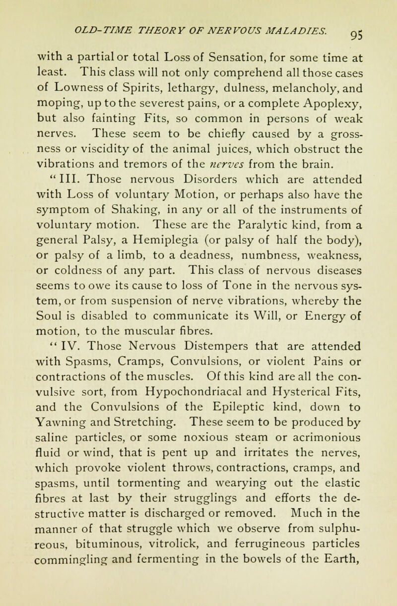 with a partial or total Loss of Sensation, for some time at least. This class will not only comprehend all those cases of Lowness of Spirits, lethargy, dulness, melancholy, and moping, up to the severest pains, or a complete Apoplexy, but also fainting Fits, so common in persons of weak nerves. These seem to be chiefly caused by a gross- ness or viscidity of the animal juices, which obstruct the vibrations and tremors of the nerves from the brain. III. Those nervous Disorders which are attended with Loss of voluntary Motion, or perhaps also have the symptom of Shaking, in any or all of the instruments of voluntary motion. These are the Paralytic kind, from a general Palsy, a Hemiplegia (or palsy of half the body), or palsy of a limb, to a deadness, numbness, weakness, or coldness of any part. This class of nervous diseases seems to owe its cause to loss of Tone in the nervous sys- tem, or from suspension of nerve vibrations, whereby the Soul is disabled to communicate its Will, or Energy of motion, to the muscular fibres.  IV. Those Nervous Distempers that are attended with Spasms, Cramps, Convulsions, or violent Pains or contractions of the muscles. Of this kind are all the con- vulsive sort, from Hypochondriacal and Hysterical Fits, and the Convulsions of the Epileptic kind, down to Yawning and Stretching. These seem to be produced by saline particles, or some noxious steam or acrimonious fluid or wind, that is pent up and irritates the nerves, which provoke violent throws, contractions, cramps, and spasms, until tormenting and wearying out the elastic fibres at last by their strugglings and efforts the de- structive matter is discharged or removed. Much in the manner of that struggle which we observe from sulphu- reous, bituminous, vitrolick, and ferrugineous particles commingling and fermenting in the bowels of the Earth,