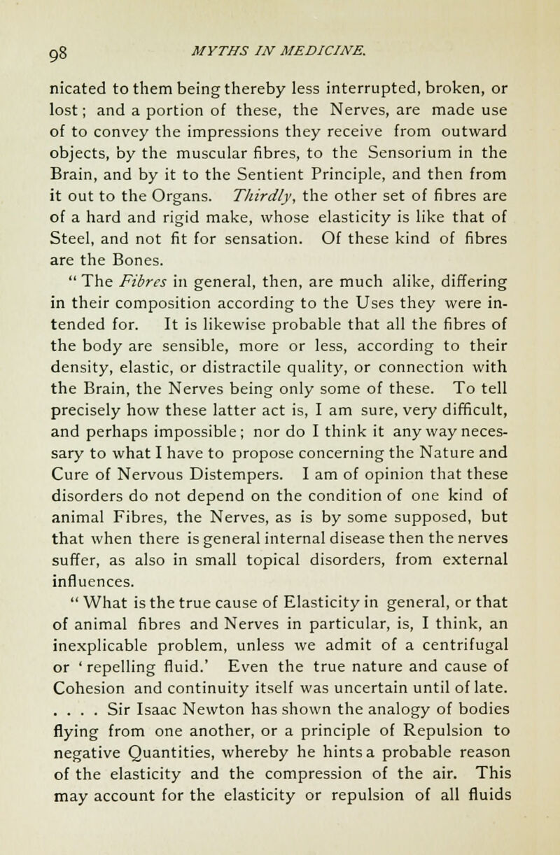 nicated to them being thereby less interrupted, broken, or lost; and a portion of these, the Nerves, are made use of to convey the impressions they receive from outward objects, by the muscular fibres, to the Sensorium in the Brain, and by it to the Sentient Principle, and then from it out to the Organs. Thirdly, the other set of fibres are of a hard and rigid make, whose elasticity is like that of Steel, and not fit for sensation. Of these kind of fibres are the Bones.  The Fibres in general, then, are much alike, differing in their composition according to the Uses they were in- tended for. It is likewise probable that all the fibres of the body are sensible, more or less, according to their density, elastic, or distractile quality, or connection with the Brain, the Nerves being only some of these. To tell precisely how these latter act is, I am sure, very difficult, and perhaps impossible; nor do I think it any way neces- sary to what I have to propose concerning the Nature and Cure of Nervous Distempers. I am of opinion that these disorders do not depend on the condition of one kind of animal Fibres, the Nerves, as is by some supposed, but that when there is general internal disease then the nerves suffer, as also in small topical disorders, from external influences.  What is the true cause of Elasticity in general, or that of animal fibres and Nerves in particular, is, I think, an inexplicable problem, unless we admit of a centrifugal or ' repelling fluid.' Even the true nature and cause of Cohesion and continuity itself was uncertain until of late. .... Sir Isaac Newton has shown the analogy of bodies flying from one another, or a principle of Repulsion to negative Quantities, whereby he hints a probable reason of the elasticity and the compression of the air. This may account for the elasticity or repulsion of all fluids