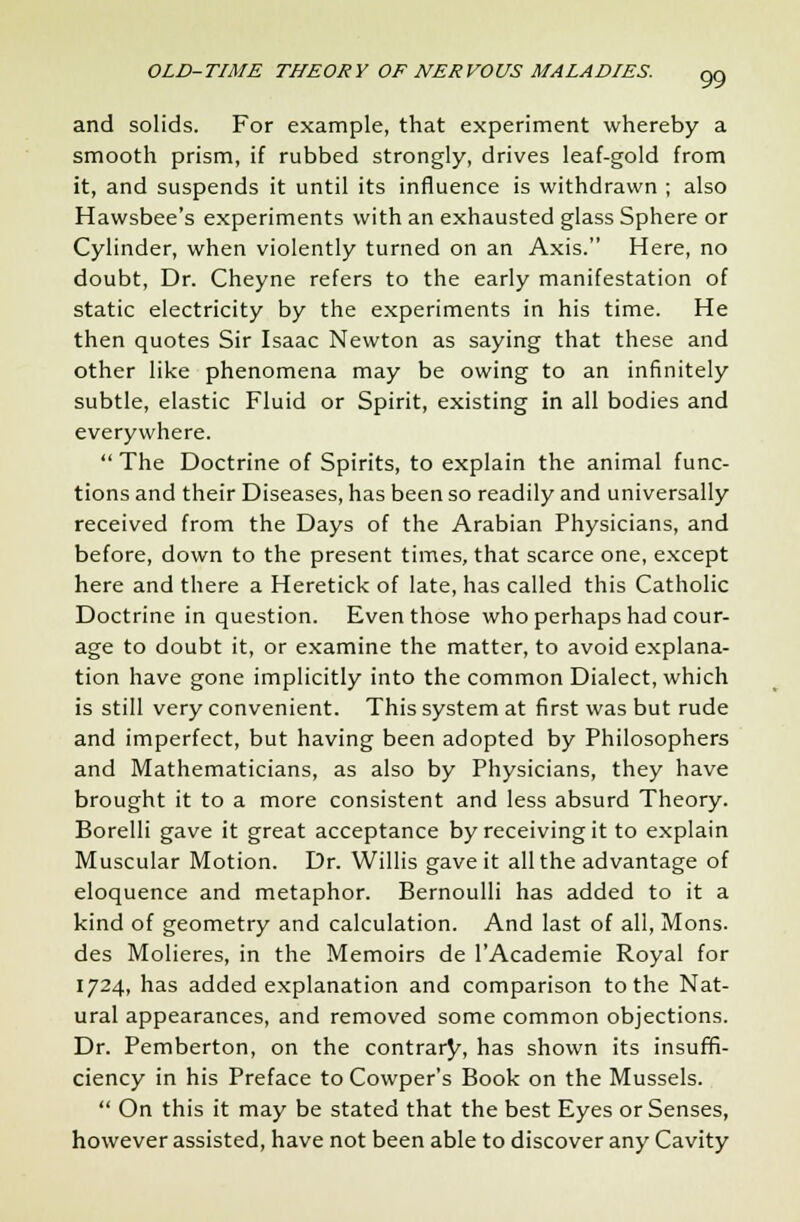 and solids. For example, that experiment whereby a smooth prism, if rubbed strongly, drives leaf-gold from it, and suspends it until its influence is withdrawn ; also Hawsbee's experiments with an exhausted glass Sphere or Cylinder, when violently turned on an Axis. Here, no doubt, Dr. Cheyne refers to the early manifestation of static electricity by the experiments in his time. He then quotes Sir Isaac Newton as saying that these and other like phenomena may be owing to an infinitely subtle, elastic Fluid or Spirit, existing in all bodies and everywhere.  The Doctrine of Spirits, to explain the animal func- tions and their Diseases, has been so readily and universally received from the Days of the Arabian Physicians, and before, down to the present times, that scarce one, except here and there a Heretick of late, has called this Catholic Doctrine in question. Even those who perhaps had cour- age to doubt it, or examine the matter, to avoid explana- tion have gone implicitly into the common Dialect, which is still very convenient. This system at first was but rude and imperfect, but having been adopted by Philosophers and Mathematicians, as also by Physicians, they have brought it to a more consistent and less absurd Theory. Borelli gave it great acceptance by receiving it to explain Muscular Motion. Dr. Willis gave it all the advantage of eloquence and metaphor. Bernoulli has added to it a kind of geometry and calculation. And last of all, Mons. des Molieres, in the Memoirs de lAcademie Royal for 1724, has added explanation and comparison to the Nat- ural appearances, and removed some common objections. Dr. Pemberton, on the contrary, has shown its insuffi- ciency in his Preface to Cowper's Book on the Mussels.  On this it may be stated that the best Eyes or Senses, however assisted, have not been able to discover any Cavity