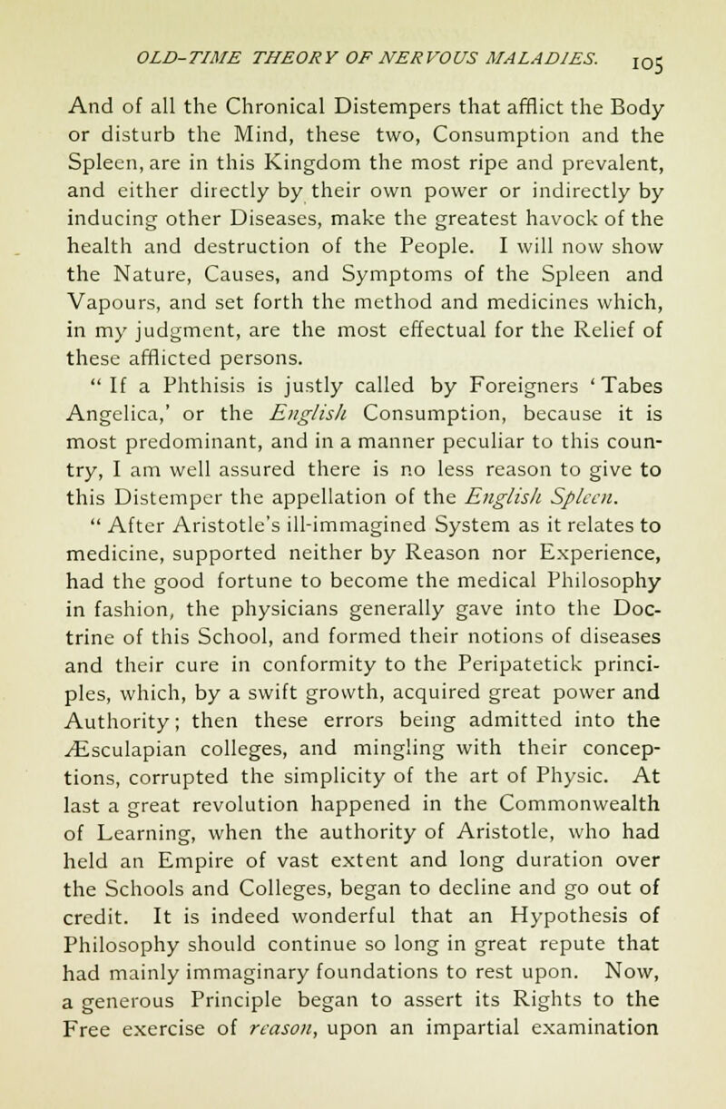 And of all the Chronical Distempers that afflict the Body or disturb the Mind, these two, Consumption and the Spleen, are in this Kingdom the most ripe and prevalent, and either directly by their own power or indirectly by inducing other Diseases, make the greatest havock of the health and destruction of the People. I will now show the Nature, Causes, and Symptoms of the Spleen and Vapours, and set forth the method and medicines which, in my judgment, are the most effectual for the Relief of these afflicted persons.  If a Phthisis is justly called by Foreigners 'Tabes Angelica,' or the English Consumption, because it is most predominant, and in a manner peculiar to this coun- try, I am well assured there is no less reason to give to this Distemper the appellation of the English Spleen.  After Aristotle's ill-immagined System as it relates to medicine, supported neither by Reason nor Experience, had the good fortune to become the medical Philosophy in fashion, the physicians generally gave into the Doc- trine of this School, and formed their notions of diseases and their cure in conformity to the Peripatetick princi- ples, which, by a swift growth, acquired great power and Authority; then these errors being admitted into the ^Esculapian colleges, and mingling with their concep- tions, corrupted the simplicity of the art of Physic. At last a great revolution happened in the Commonwealth of Learning, when the authority of Aristotle, who had held an Empire of vast extent and long duration over the Schools and Colleges, began to decline and go out of credit. It is indeed wonderful that an Hypothesis of Philosophy should continue so long in great repute that had mainly immaginary foundations to rest upon. Now, a generous Principle began to assert its Rights to the Free exercise of reason, upon an impartial examination