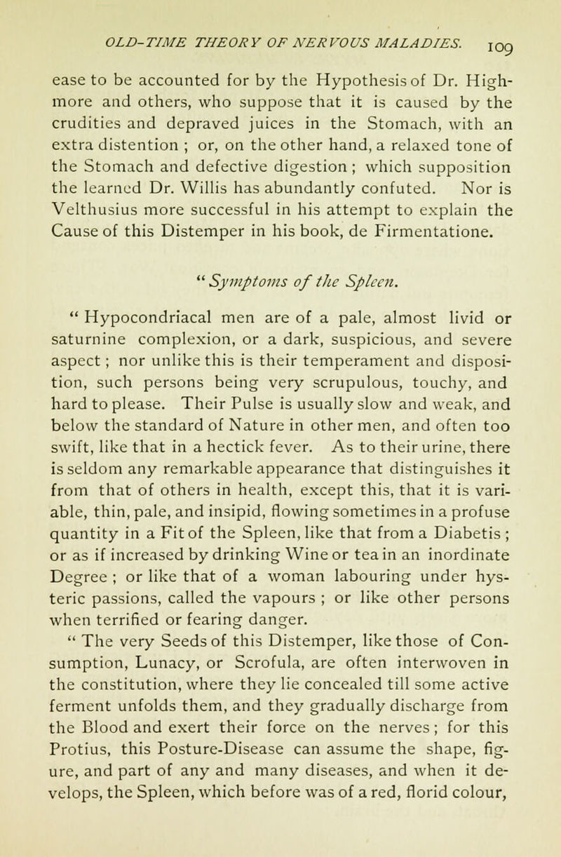 ease to be accounted for by the Hypothesis of Dr. High- more and others, who suppose that it is caused by the crudities and depraved juices in the Stomach, with an extra distention ; or, on the other hand, a relaxed tone of the Stomach and defective digestion ; which supposition the learned Dr. Willis has abundantly confuted. Nor is Velthusius more successful in his attempt to explain the Cause of this Distemper in his book, de Firmentatione.  Symptoms of the Spleen.  Hypocondriacal men are of a pale, almost livid or saturnine complexion, or a dark, suspicious, and severe aspect; nor unlike this is their temperament and disposi- tion, such persons being very scrupulous, touchy, and hard to please. Their Pulse is usually slow and weak, and below the standard of Nature in other men, and often too swift, like that in a hectick fever. As to their urine, there is seldom any remarkable appearance that distinguishes it from that of others in health, except this, that it is vari- able, thin, pale, and insipid, flowing sometimes in a profuse quantity in a Fit of the Spleen, like that from a Diabetis ; or as if increased by drinking Wine or tea in an inordinate Degree ; or like that of a woman labouring under hys- teric passions, called the vapours ; or like other persons when terrified or fearing danger.  The very Seeds of this Distemper, like those of Con- sumption, Lunacy, or Scrofula, are often interwoven in the constitution, where they lie concealed till some active ferment unfolds them, and they gradually discharge from the Blood and exert their force on the nerves; for this Protius, this Posture-Disease can assume the shape, fig- ure, and part of any and many diseases, and when it de- velops, the Spleen, which before was of a red, florid colour,