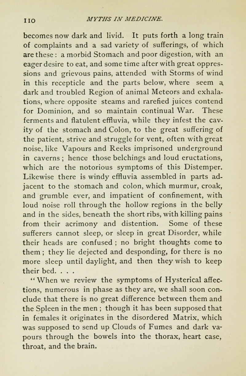 becomes now dark and livid. It puts forth a long train of complaints and a sad variety of sufferings, of which are these : a morbid Stomach and poor digestion, with an eager desire to eat, and some time after with great oppres- sions and grievous pains, attended with Storms of wind in this recepticle and the parts below, where seem a, dark and troubled Region of animal Meteors and exhala- tions, where opposite steams and rarefied juices contend for Dominion, and so maintain continual War. These ferments and flatulent effluvia, while they infest the cav- ity of the stomach and Colon, to the great suffering of the patient, strive and struggle for vent, often with great noise, like Vapours and Reeks imprisoned underground in caverns ; hence those belchings and loud eructations, which are the notorious symptoms of this Distemper. Likewise there is windy effluvia assembled in parts ad- jacent to the stomach and colon, which murmur, croak, and grumble ever, and impatient of confinement, with loud noise roll through the hollow regions in the belly and in the sides, beneath the short ribs, with killing pains from their acrimony and distention. Some of these sufferers cannot sleep, or sleep in great Disorder, while their heads are confused ; no bright thoughts come to them ; they lie dejected and desponding, for there is no more sleep until daylight, and then they wish to keep their bed. . . . When we review the symptoms of Hysterical affec- tions, numerous in phase as they are, we shall soon con- clude that there is no great difference between them and the Spleen in the men ; though it has been supposed that in females it originates in the disordered Matrix, which was supposed to send up Clouds of Fumes and dark va- pours through the bowels into the thorax, heart case, throat, and the brain.