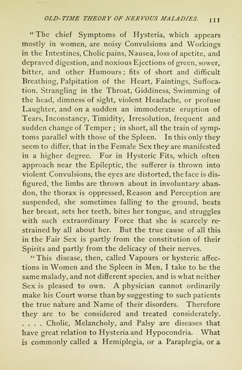  The chief Symptoms of Hysteria, which appears mostly in women, are noisy Convulsions and Workings in the Intestines, Cholic pains, Nausea, loss of apetite, and depraved digestion, and noxious Ejections of green, sower, bitter, and other Humours; fits of short and difficult Breathing, Palpitation of the Heart, Faintings, Suffoca- tion, Strangling in the Throat, Giddiness, Swimming of the head, dimness of sight, violent Headache, or profuse Laughter, and on a sudden an immoderate eruption of Tears, Inconstancy, Timidity, Irresolution, frequent and sudden change of Temper ; in short, all the train of symp- toms parallel with those of the Spleen. In this only they seem to differ, that in the Female Sex they are manifested in a higher degree. For in Hysteric Fits, which often approach near the Epileptic, the sufferer is thrown into violent Convulsions, the eyes are distorted, the face is dis- figured, the limbs are thrown about in involuntary aban- don, the thorax is oppressed, Reason and Perception are suspended, she sometimes falling to the ground, beats her breast, sets her teeth, bites her tongue, and struggles with such extraordinary Force that she is scarcely re- strained by all about her. But the true cause of all this in the Fair Sex is partly from the constitution of their Spirits and partly from the delicacy of their nerves.  This disease, then, called Vapours or hysteric affec- tions in Women and the Spleen in Men, I take to be the same malady, and not different species, and is what neither Sex is pleased to own. A physician cannot ordinarily make his Court worse than by suggesting to such patients the true nature and Name of their disorders. Therefore they are to be considered and treated considerately. .... Cholic, Melancholy, and Palsy are diseases that have great relation to Hysteria and Hypocondria. What is commonly called a Hemiplegia, or a Paraplegia, or a