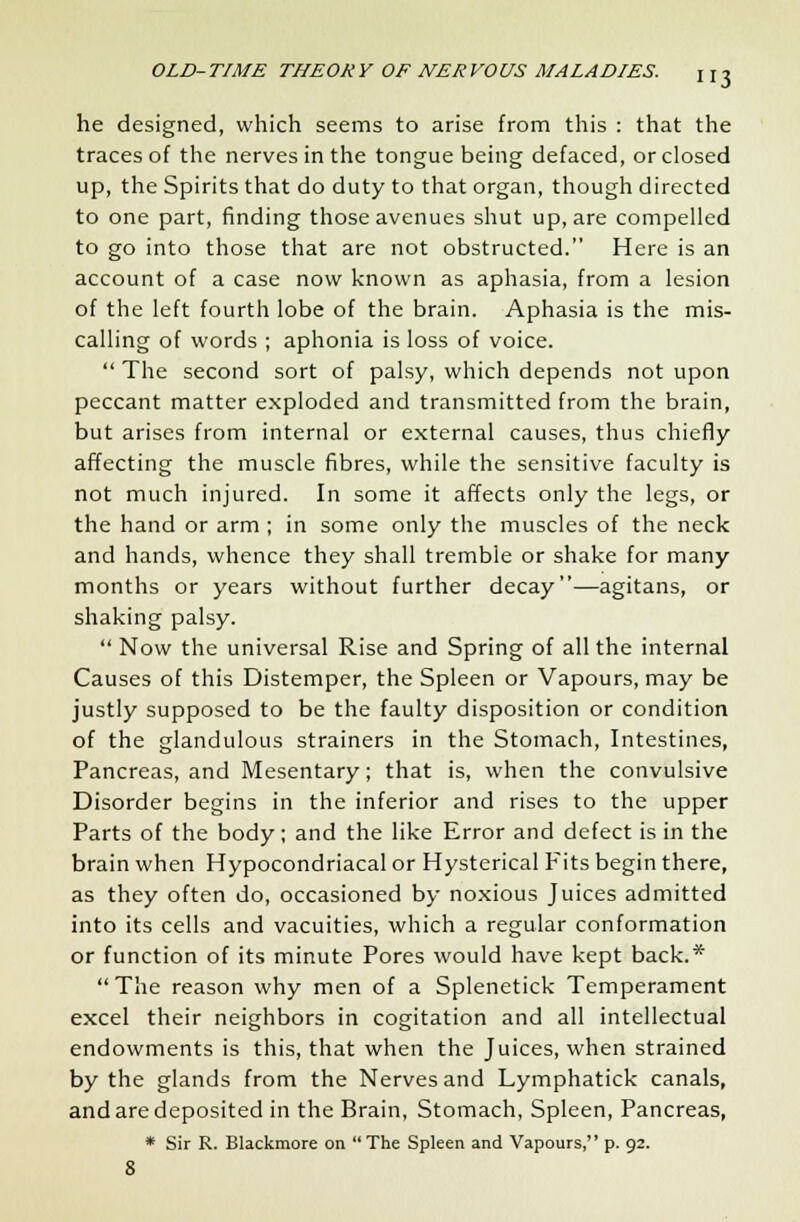 3 he designed, which seems to arise from this : that the traces of the nerves in the tongue being defaced, or closed up, the Spirits that do duty to that organ, though directed to one part, finding those avenues shut up, are compelled to go into those that are not obstructed. Here is an account of a case now known as aphasia, from a lesion of the left fourth lobe of the brain. Aphasia is the mis- calling of words ; aphonia is loss of voice.  The second sort of palsy, which depends not upon peccant matter exploded and transmitted from the brain, but arises from internal or external causes, thus chiefly affecting the muscle fibres, while the sensitive faculty is not much injured. In some it affects only the legs, or the hand or arm ; in some only the muscles of the neck and hands, whence they shall tremble or shake for many months or years without further decay—agitans, or shaking palsy.  Now the universal Rise and Spring of all the internal Causes of this Distemper, the Spleen or Vapours, may be justly supposed to be the faulty disposition or condition of the glandulous strainers in the Stomach, Intestines, Pancreas, and Mesentary; that is, when the convulsive Disorder begins in the inferior and rises to the upper Parts of the body; and the like Error and defect is in the brain when Hypocondriacal or Hysterical Fits begin there, as they often do, occasioned by noxious Juices admitted into its cells and vacuities, which a regular conformation or function of its minute Pores would have kept back.* The reason why men of a Splenetick Temperament excel their neighbors in cogitation and all intellectual endowments is this, that when the Juices, when strained by the glands from the Nerves and Lymphatick canals, and are deposited in the Brain, Stomach, Spleen, Pancreas, * Sir R. Blackmore on The Spleen and Vapours, p. 92.