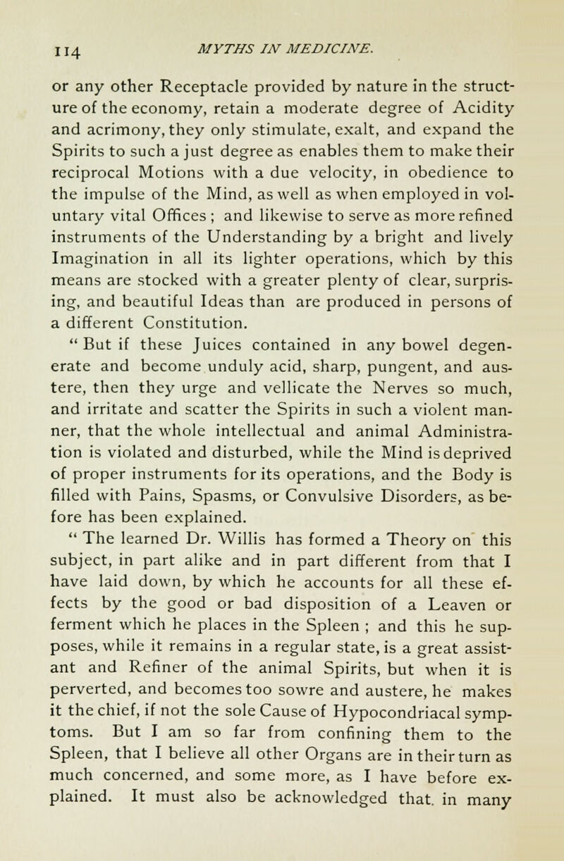 or any other Receptacle provided by nature in the struct- ure of the economy, retain a moderate degree of Acidity and acrimony, they only stimulate, exalt, and expand the Spirits to such a just degree as enables them to make their reciprocal Motions with a due velocity, in obedience to the impulse of the Mind, as well as when employed in vol- untary vital Offices ; and likewise to serve as more refined instruments of the Understanding by a bright and lively Imagination in all its lighter operations, which by this means are stocked with a greater plenty of clear, surpris- ing, and beautiful Ideas than are produced in persons of a different Constitution.  But if these Juices contained in any bowel degen- erate and become unduly acid, sharp, pungent, and aus- tere, then they urge and vellicate the Nerves so much, and irritate and scatter the Spirits in such a violent man- ner, that the whole intellectual and animal Administra- tion is violated and disturbed, while the Mind is deprived of proper instruments for its operations, and the Body is filled with Pains, Spasms, or Convulsive Disorders, as be- fore has been explained.  The learned Dr. Willis has formed a Theory on this subject, in part alike and in part different from that I have laid down, by which he accounts for all these ef- fects by the good or bad disposition of a Leaven or ferment which he places in the Spleen ; and this he sup- poses, while it remains in a regular state, is a great assist- ant and Refiner of the animal Spirits, but when it is perverted, and becomes too sowre and austere, he makes it the chief, if not the sole Cause of Hypocondriacal symp- toms. But I am so far from confining them to the Spleen, that I believe all other Organs are in their turn as much concerned, and some more, as I have before ex- plained. It must also be acknowledged that, in many