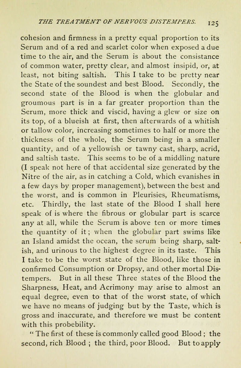 cohesion and firmness in a pretty equal proportion to its Serum and of a red and scarlet color when exposed a due time to the air, and the Serum is about the consistance of common water, pretty clear, and almost insipid, or, at least, not biting saltish. This I take to be pretty near the State of the soundest and best Blood. Secondly, the second state of the Blood is when the globular and groumous part is in a far greater proportion than the Serum, more thick and viscid, having a glew or size on its top, of a blueish at first, then afterwards of a whitish or tallow color, increasing sometimes to half or more the thickness of the whole, the Serum being in a smaller quantity, and of a yellowish or tawny cast, sharp, acrid, and saltish taste. This seems to be of a middling nature (I speak not here of that accidental size generated by the Nitre of the air, as in catching a Cold, which evanishes in a few days by proper management), between the best and the worst, and is common in Pleurisies, Rheumatisms, etc. Thirdly, the last state of the Blood I shall here speak of is where the fibrous or globular part is scarce any at all, while the Serum is above ten or more times the quantity of it; when the globular part swims like an Island amidst the ocean, the serum being sharp, salt- ish, and urinous to the highest degree in its taste. This I take to be the worst state of the Blood, like those in confirmed Consumption or Dropsy, and other mortal Dis- tempers. But in all these Three states of the Blood the Sharpness, Heat, and Acrimony may arise to almost an equal degree, even to that of the worst state, of which we have no means of judging but by the Taste, which is gross and inaccurate, and therefore we must be content with this probebility.  The first of these is commonly called good Blood ; the second, rich Blood ; the third, poor Blood. But to apply