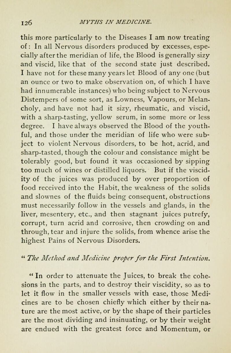 this more particularly to the Diseases I am now treating of: In all Nervous disorders produced by excesses, espe- cially after the meridian of life, the Blood is generally sizy and viscid, like that of the second state just described. I have not for these many years let Blood of any one (but an ounce or two to make observation on, of which I have had innumerable instances) who being subject to Nervous Distempers of some sort, as Lowness, Vapours, or Melan- choly, and have not had it sizy, rheumatic, and viscid, with a sharp-tasting, yellow serum, in some more or less degree. I have always observed the Blood of the youth- ful, and those under the meridian of life who were sub- ject to violent Nervous disorders, to be hot, acrid, and sharp-tasted, though the colour and consistance might be tolerably good, but found it was occasioned by sipping too much of wines or distilled liquors. But if the viscid- ity of the juices was produced by over proportion of food received into the Habit, the weakness of the solids and slownes of the fluids being consequent, obstructions must necessarily follow in the vessels and glands, in the liver, mesentery, etc., and then stagnant juices putrefy, corrupt, turn acrid and corrosive, then crowding on and through, tear and injure the solids, from whence arise the highest Pains of Nervous Disorders.  The Method and Medicine proper for the First Intention.  In order to attenuate the Juices, to break the cohe- sions in the parts, and to destroy their viscidity, so as to let it flow in the smaller vessels with ease, those Medi- cines are to be chosen chiefly which either by their na- ture are the most active, or by the shape of their particles are the most dividing and insinuating, or by their weight are endued with the greatest force and Momentum, or