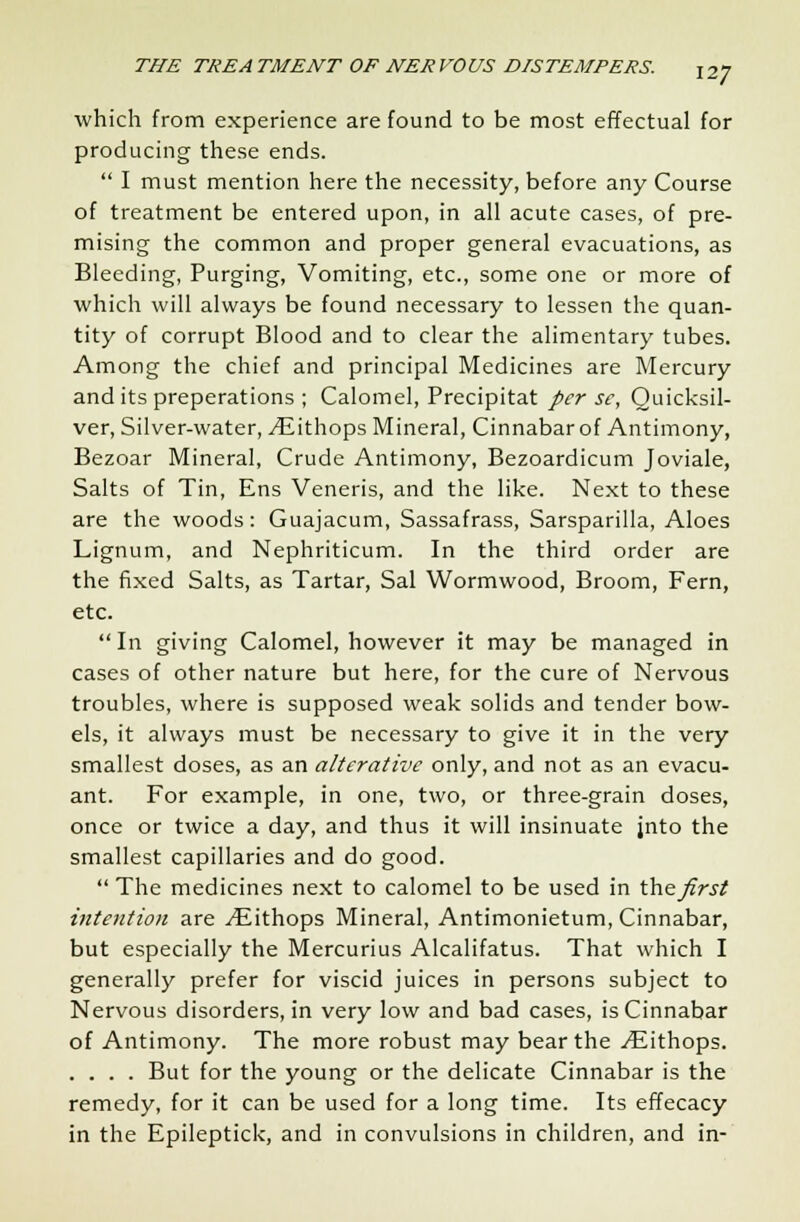 which from experience are found to be most effectual for producing these ends.  I must mention here the necessity, before any Course of treatment be entered upon, in all acute cases, of pre- mising the common and proper general evacuations, as Bleeding, Purging, Vomiting, etc., some one or more of which will always be found necessary to lessen the quan- tity of corrupt Blood and to clear the alimentary tubes. Among the chief and principal Medicines are Mercury and its preperations ; Calomel, Precipitat per se, Quicksil- ver, Silver-water, ^lithops Mineral, Cinnabar of Antimony, Bezoar Mineral, Crude Antimony, Bezoardicum Joviale, Salts of Tin, Ens Veneris, and the like. Next to these are the woods: Guajacum, Sassafrass, Sarsparilla, Aloes Lignum, and Nephriticum. In the third order are the fixed Salts, as Tartar, Sal Wormwood, Broom, Fern, etc. In giving Calomel, however it may be managed in cases of other nature but here, for the cure of Nervous troubles, where is supposed weak solids and tender bow- els, it always must be necessary to give it in the very smallest doses, as an alterative only, and not as an evacu- ant. For example, in one, two, or three-grain doses, once or twice a day, and thus it will insinuate jnto the smallest capillaries and do good.  The medicines next to calomel to be used in the first intention are ./Eithops Mineral, Antimonietum, Cinnabar, but especially the Mercurius Alcalifatus. That which I generally prefer for viscid juices in persons subject to Nervous disorders, in very low and bad cases, is Cinnabar of Antimony. The more robust may bear the ^ithops. .... But for the young or the delicate Cinnabar is the remedy, for it can be used for a long time. Its effecacy in the Epileptick, and in convulsions in children, and in-
