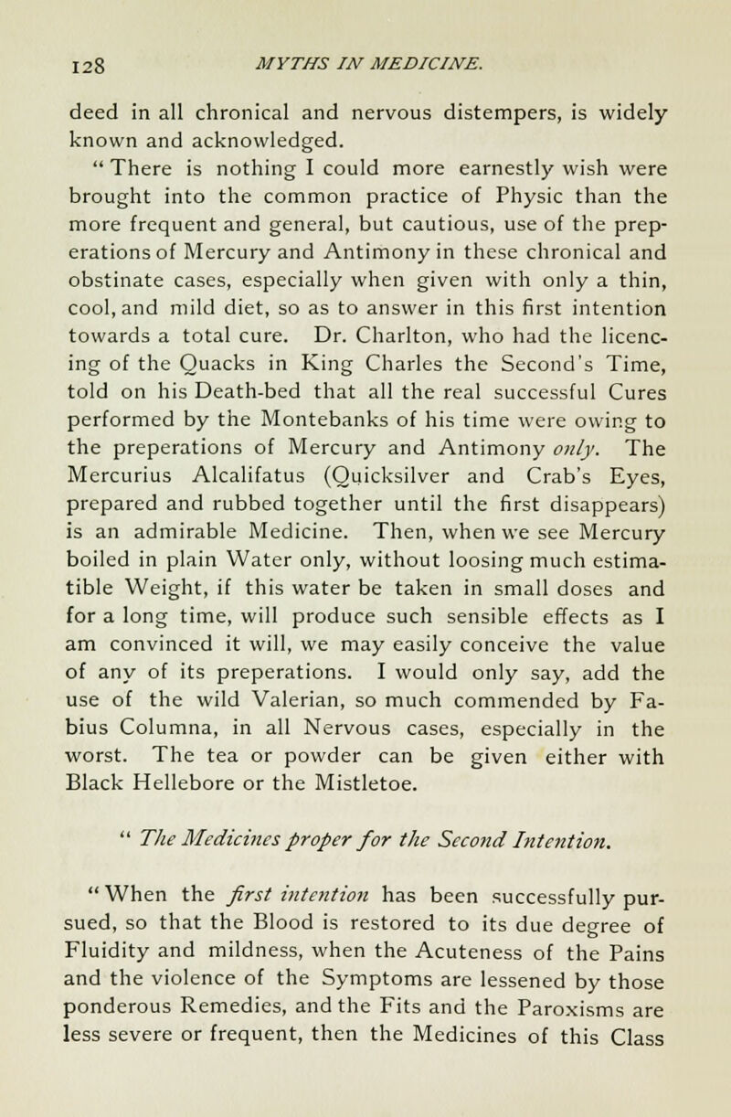 deed in all chronical and nervous distempers, is widely known and acknowledged.  There is nothing I could more earnestly wish were brought into the common practice of Physic than the more frequent and general, but cautious, use of the prep- erations of Mercury and Antimony in these chronical and obstinate cases, especially when given with only a thin, cool, and mild diet, so as to answer in this first intention towards a total cure. Dr. Charlton, who had the licenc- ing of the Quacks in King Charles the Second's Time, told on his Death-bed that all the real successful Cures performed by the Montebanks of his time were owing to the preperations of Mercury and Antimony only. The Mercurius Alcalifatus (Quicksilver and Crab's Eyes, prepared and rubbed together until the first disappears) is an admirable Medicine. Then, when we see Mercury boiled in plain Water only, without loosing much estima- tible Weight, if this water be taken in small doses and for a long time, will produce such sensible effects as I am convinced it will, we may easily conceive the value of any of its preperations. I would only say, add the use of the wild Valerian, so much commended by Fa- bius Columna, in all Nervous cases, especially in the worst. The tea or powder can be given either with Black Hellebore or the Mistletoe.  The Medicines proper for the Second Intention.  When the first intention has been successfully pur- sued, so that the Blood is restored to its due degree of Fluidity and mildness, when the Acuteness of the Pains and the violence of the Symptoms are lessened by those ponderous Remedies, and the Fits and the Paroxisms are less severe or frequent, then the Medicines of this Class