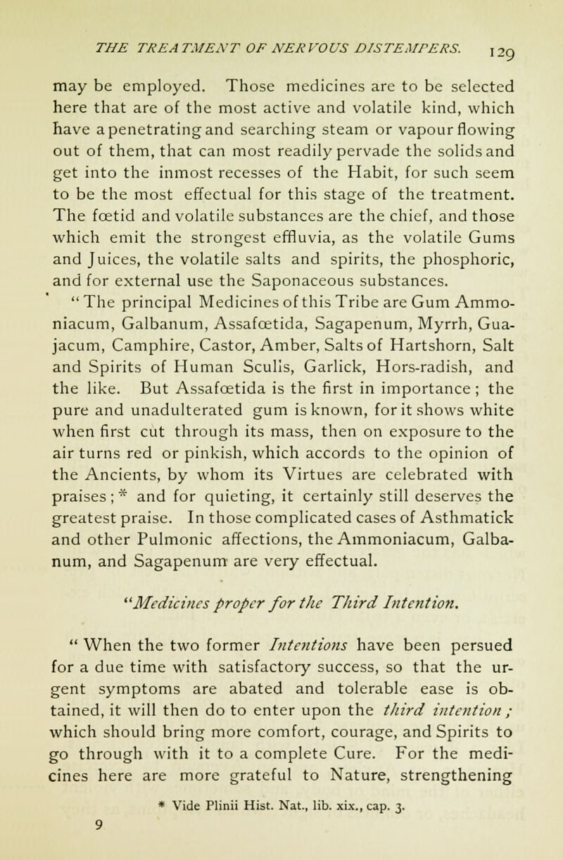 may be employed. Those medicines are to be selected here that are of the most active and volatile kind, which have a penetrating and searching steam or vapour flowing out of them, that can most readily pervade the solids and get into the inmost recesses of the Habit, for such seem to be the most effectual for this stage of the treatment. The fcetid and volatile substances are the chief, and those which emit the strongest effluvia, as the volatile Gums and Juices, the volatile salts and spirits, the phosphoric, and for external use the Saponaceous substances. The principal Medicines of this Tribe are Gum Ammo- niacum, Galbanum, Assafcetida, Sagapenum, Myrrh, Gua- jacum, Camphire, Castor, Amber, Salts of Hartshorn, Salt and Spirits of Human Sculls, Garlick, Hors-radish, and the like. But Assafcetida is the first in importance ; the pure and unadulterated gum is known, for it shows white when first cut through its mass, then on exposure to the air turns red or pinkish, which accords to the opinion of the Ancients, by whom its Virtues are celebrated with praises ; * and for quieting, it certainly still deserves the greatest praise. In those complicated cases of Asthmatick and other Pulmonic affections, the Ammoniacum, Galba- num, and Sagapenum are very effectual. Medicines proper for the Third Intention.  When the two former Intentions have been persued for a due time with satisfactory success, so that the ur- gent symptoms are abated and tolerable ease is ob- tained, it will then do to enter upon the third intention ; which should bring more comfort, courage, and Spirits to go through with it to a complete Cure. For the medi- cines here are more grateful to Nature, strengthening * Vide Plinii Hist. Nat., lib. xix., cap. 3.