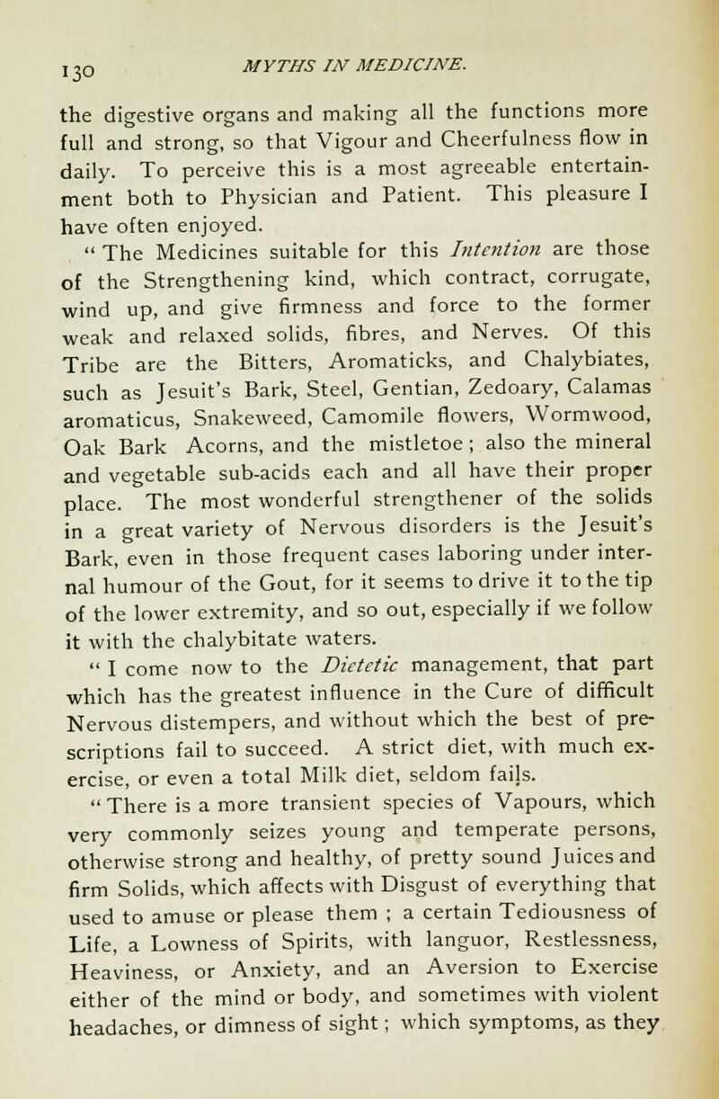 the digestive organs and making all the functions more full and strong, so that Vigour and Cheerfulness flow in daily. To perceive this is a most agreeable entertain- ment both to Physician and Patient. This pleasure I have often enjoyed.  The Medicines suitable for this Intention are those of the Strengthening kind, which contract, corrugate, wind up, and give firmness and force to the former weak and relaxed solids, fibres, and Nerves. Of this Tribe are the Bitters, Aromaticks, and Chalybiates, such as Jesuit's Bark, Steel, Gentian, Zedoary, Calamas aromaticus, Snakeweed, Camomile flowers, Wormwood, Oak Bark Acorns, and the mistletoe ; also the mineral and vegetable sub-acids each and all have their proper place. The most wonderful strengthener of the solids in a great variety of Nervous disorders is the Jesuit's Bark, even in those frequent cases laboring under inter- nal humour of the Gout, for it seems to drive it to the tip of the lower extremity, and so out, especially if we follow it with the chalybitate waters.  I come now to the Dietetic management, that part which has the greatest influence in the Cure of difficult Nervous distempers, and without which the best of pre- scriptions fail to succeed. A strict diet, with much ex- ercise, or even a total Milk diet, seldom fails.  There is a more transient species of Vapours, which very commonly seizes young and temperate persons, otherwise strong and healthy, of pretty sound Juices and firm Solids, which affects with Disgust of everything that used to amuse or please them ; a certain Tediousness of Life, a Lowness of Spirits, with languor, Restlessness, Heaviness, or Anxiety, and an Aversion to Exercise either of the mind or body, and sometimes with violent headaches, or dimness of sight; which symptoms, as they