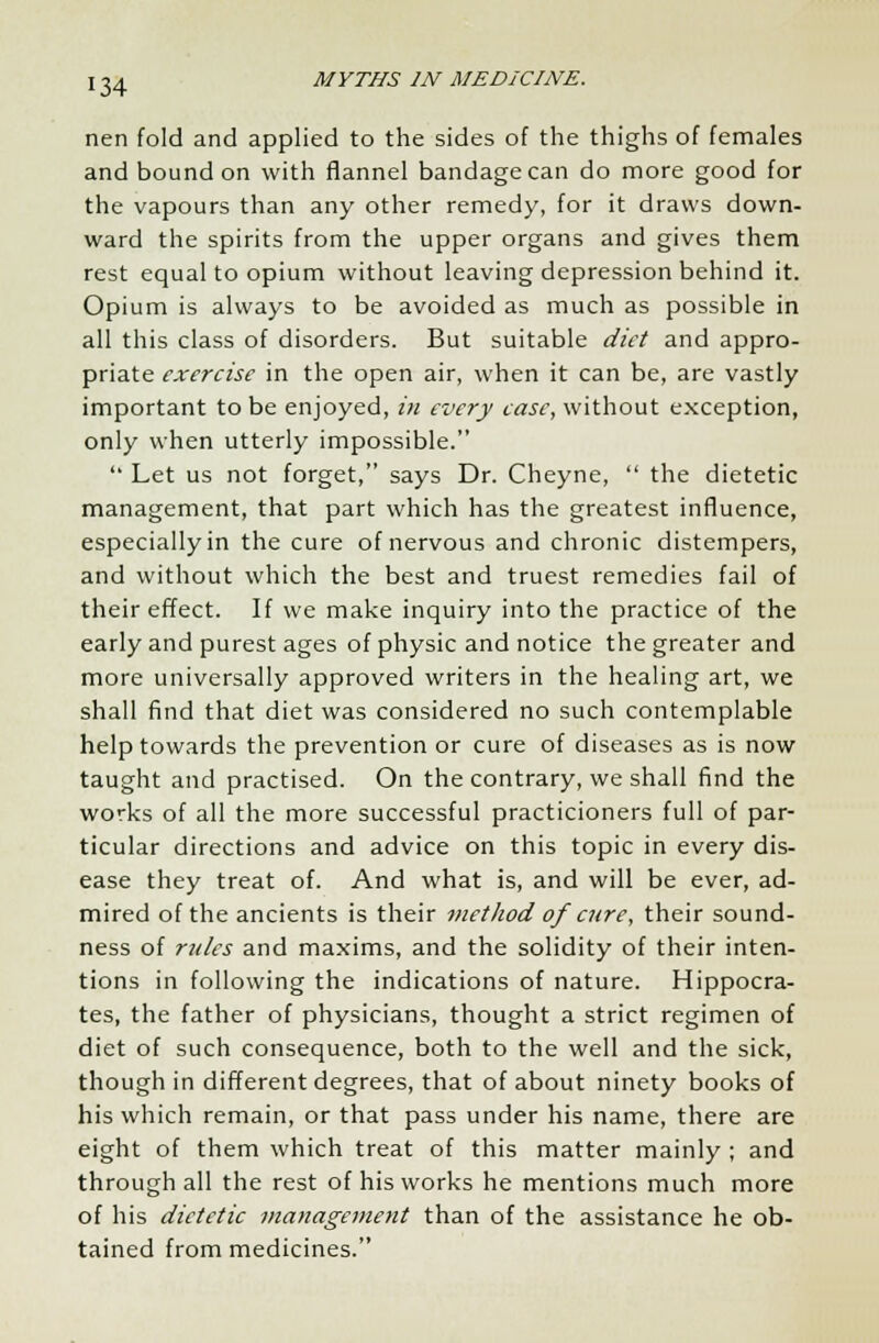 nen fold and applied to the sides of the thighs of females and bound on with flannel bandage can do more good for the vapours than any other remedy, for it draws down- ward the spirits from the upper organs and gives them rest equal to opium without leaving depression behind it. Opium is always to be avoided as much as possible in all this class of disorders. But suitable diet and appro- priate exercise in the open air, when it can be, are vastly important to be enjoyed, in every case, without exception, only when utterly impossible.  Let us not forget, says Dr. Cheyne,  the dietetic management, that part which has the greatest influence, especially in the cure of nervous and chronic distempers, and without which the best and truest remedies fail of their effect. If we make inquiry into the practice of the early and purest ages of physic and notice the greater and more universally approved writers in the healing art, we shall find that diet was considered no such contemplable help towards the prevention or cure of diseases as is now taught and practised. On the contrary, we shall find the works of all the more successful practicioners full of par- ticular directions and advice on this topic in every dis- ease they treat of. And what is, and will be ever, ad- mired of the ancients is their method of cure, their sound- ness of rules and maxims, and the solidity of their inten- tions in following the indications of nature. Hippocra- tes, the father of physicians, thought a strict regimen of diet of such consequence, both to the well and the sick, though in different degrees, that of about ninety books of his which remain, or that pass under his name, there are eight of them which treat of this matter mainly ; and through all the rest of his works he mentions much more of his dietetic management than of the assistance he ob- tained from medicines.