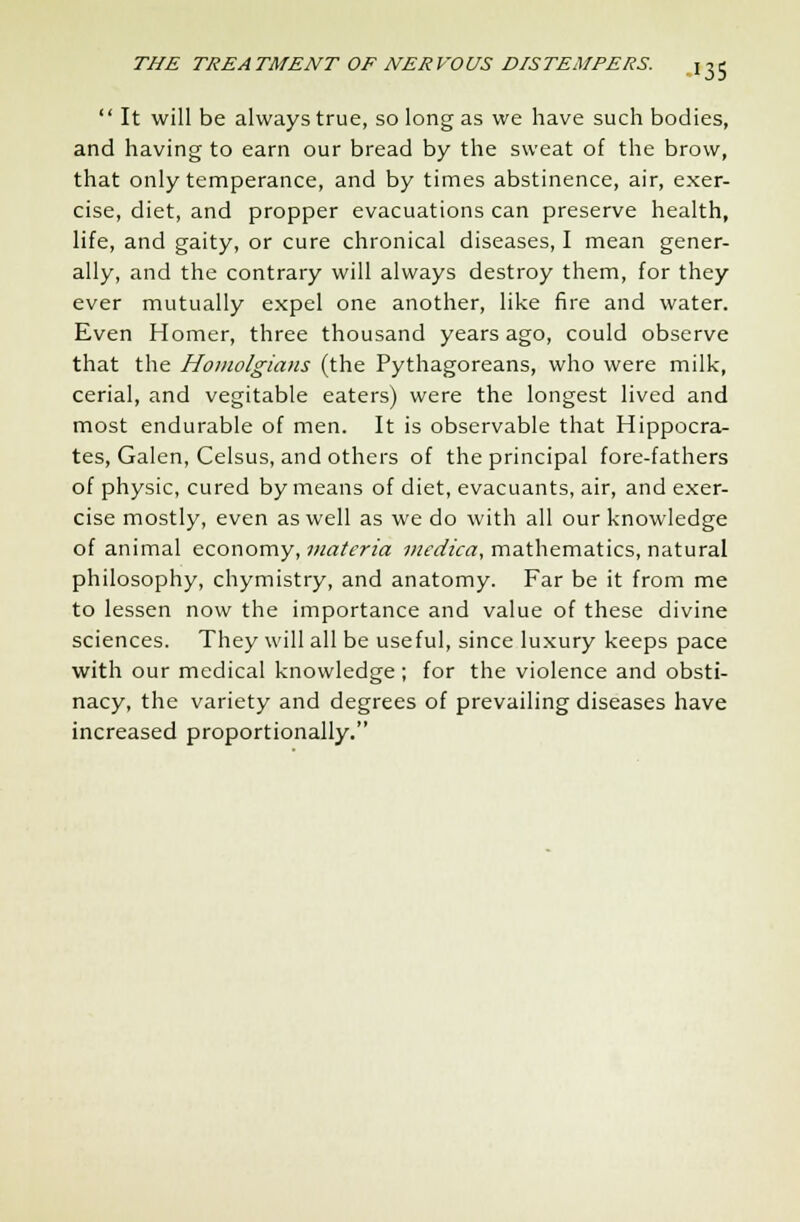  It will be always true, so long as we have such bodies, and having to earn our bread by the sweat of the brow, that only temperance, and by times abstinence, air, exer- cise, diet, and propper evacuations can preserve health, life, and gaity, or cure chronical diseases, I mean gener- ally, and the contrary will always destroy them, for they ever mutually expel one another, like fire and water. Even Homer, three thousand years ago, could observe that the Homolgians (the Pythagoreans, who were milk, cerial, and vegitable eaters) were the longest lived and most endurable of men. It is observable that Hippocra- tes, Galen, Celsus, and others of the principal fore-fathers of physic, cured by means of diet, evacuants, air, and exer- cise mostly, even as well as we do with all our knowledge of animal economy, materia medica, mathematics, natural philosophy, chymistry, and anatomy. Far be it from me to lessen now the importance and value of these divine sciences. They will all be useful, since luxury keeps pace with our medical knowledge; for the violence and obsti- nacy, the variety and degrees of prevailing diseases have increased proportionally.