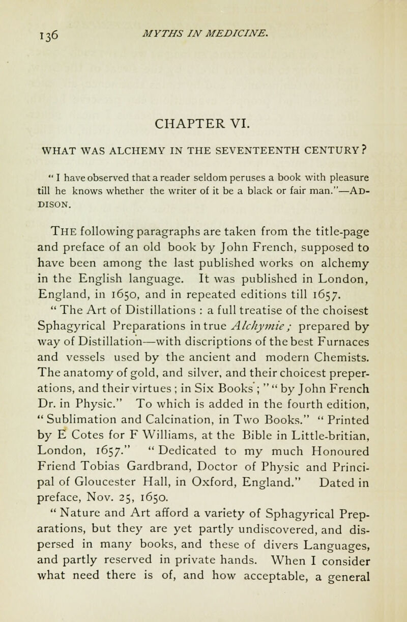 CHAPTER VI. WHAT WAS ALCHEMY IN THE SEVENTEENTH CENTURY ?  I have observed that a reader seldom peruses a book with pleasure till he knows whether the writer of it be a black or fair man.—Ad- dison. The following paragraphs are taken from the title-page and preface of an old book by John French, supposed to have been among the last published works on alchemy in the English language. It was published in London, England, in 1650, and in repeated editions till 1657.  The Art of Distillations : a full treatise of the choisest Sphagyrical Preparations in true Alchymie; prepared by way of Distillation—with discriptions of the best Furnaces and vessels used by the ancient and modern Chemists. The anatomy of gold, and silver, and their choicest preper- ations, and their virtues ; in Six Books ;   by John French Dr. in Physic. To which is added in the fourth edition,  Sublimation and Calcination, in Two Books.  Printed by E Cotes for F Williams, at the Bible in Little-britian, London, 1657.  Dedicated to my much Honoured Friend Tobias Gardbrand, Doctor of Physic and Princi- pal of Gloucester Hall, in Oxford, England. Dated in preface, Nov. 25, 1650.  Nature and Art afford a variety of Sphagyrical Prep- arations, but they are yet partly undiscovered, and dis- persed in many books, and these of divers Languages, and partly reserved in private hands. When I consider what need there is of, and how acceptable, a general