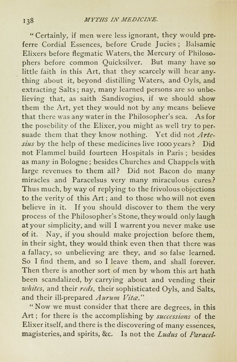  Certainly, if men were less ignorant, they would pre- ferre Cordial Essences, before Crude Jucies ; Balsamic Elixers before flegmatic Waters, the Mercury of Philoso- phers before common Quicksilver. But many have so little faith in this Art, that they scarcely will hear any- thing about it, beyond distilling Waters, and Oyls, and extracting Salts; nay, many learned persons are so unbe- lieving that, as saith Sandivogius, if we should show them the Art, yet they would not by any means believe that there was any water in the Philosopher's sea. As for the posebility of the Elixer, you might as well try to per- suade them that they know nothing. Yet did not Arte- sius by the help of these medicines live ioooyears? Did not Flammel build fourteen Hospitals in Paris ; besides as many in Bologne ; besides Churches and Chappels with large revenues to them all? Did not Bacon do many miracles and Paracelsus very many miraculous cures? Thus much, by way of replying to the frivolous objections to the verity of this Art; and to those who will not even believe in it. If you should discover to them the very process of the Philosopher's Stone, they would only laugh at your simplicity, and will I warrentyou never make use of it. Nay, if you should make projection before them, in their sight, they would think even then that there was a fallacy, so unbelieving are they, and so false learned. So I find them, and so I leave them, and shall forever. Then there is another sort of men by whom this art hath been scandalized, by carrying about and vending their whites, and their reds, their sophisticated Oyls, and Salts, and their ill-prepared Aurum Vitce. Now we must consider that there are degrees, in this Art; for there is the accomplishing by successions of the Elixer itself, and there is the discovering of many essences, magisteries, and spirits, &c. Is not the Ludus of Paracel-