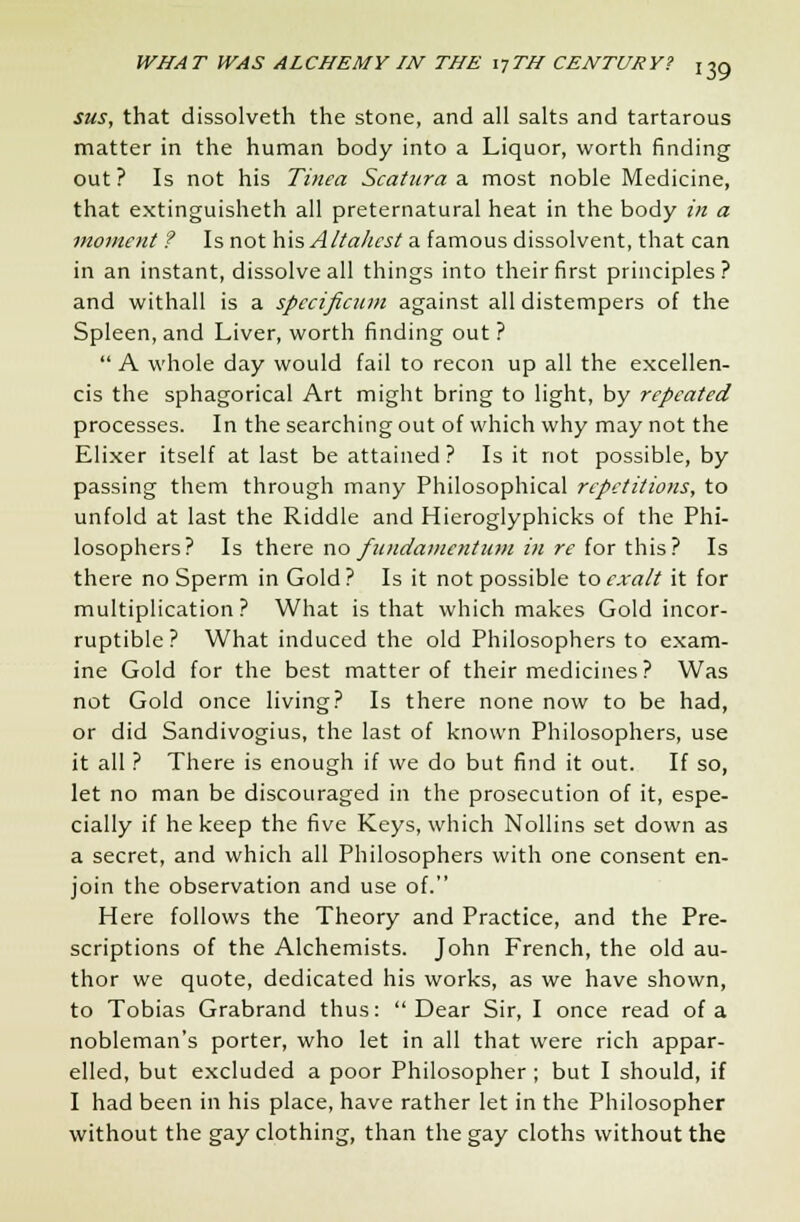 sus, that dissolveth the stone, and all salts and tartarous matter in the human body into a Liquor, worth finding out ? Is not his Tinea Scatura a most noble Medicine, that extinguisheth all preternatural heat in the body in a moment ? Is not his A/ta/icst a famous dissolvent, that can in an instant, dissolve all things into their first principles? and withall is a specificum against all distempers of the Spleen, and Liver, worth finding out ?  A whole day would fail to recon up all the excellen- cis the sphagorical Art might bring to light, by repeated processes. In the searching out of which why may not the Elixer itself at last be attained? Is it not possible, by passing them through many Philosophical repetitions, to unfold at last the Riddle and Hieroglyphicks of the Phi- losophers? Is there no fundamentum in re for this? Is there no Sperm in Gold ? Is it not possible to exalt it for multiplication? What is that which makes Gold incor- ruptible? What induced the old Philosophers to exam- ine Gold for the best matter of their medicines? Was not Gold once living? Is there none now to be had, or did Sandivogius, the last of known Philosophers, use it all ? There is enough if we do but find it out. If so, let no man be discouraged in the prosecution of it, espe- cially if he keep the five Keys, which Nollins set down as a secret, and which all Philosophers with one consent en- join the observation and use of. Here follows the Theory and Practice, and the Pre- scriptions of the Alchemists. John French, the old au- thor we quote, dedicated his works, as we have shown, to Tobias Grabrand thus: Dear Sir, I once read of a nobleman's porter, who let in all that were rich appar- elled, but excluded a poor Philosopher ; but I should, if I had been in his place, have rather let in the Philosopher without the gay clothing, than the gay cloths without the