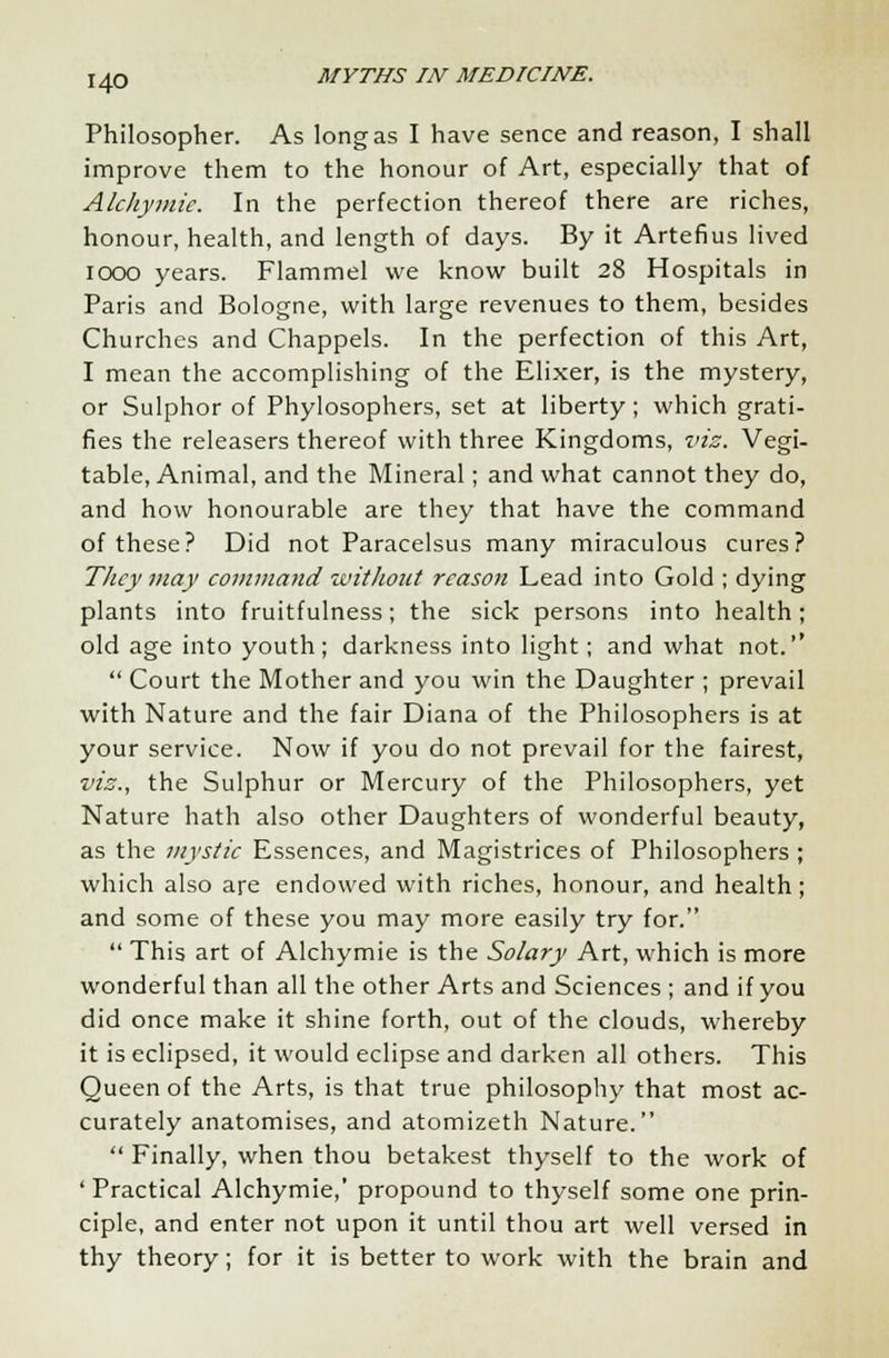 Philosopher. As long as I have sence and reason, I shall improve them to the honour of Art, especially that of Alchymie, In the perfection thereof there are riches, honour, health, and length of days. By it Artefius lived iooo years. Flammel we know built 28 Hospitals in Paris and Bologne, with large revenues to them, besides Churches and Chappels. In the perfection of this Art, I mean the accomplishing of the Elixer, is the mystery, or Sulphor of Phylosophers, set at liberty; which grati- fies the releasers thereof with three Kingdoms, viz. Vegi- table, Animal, and the Mineral; and what cannot they do, and how honourable are they that have the command of these? Did not Paracelsus many miraculous cures? They may command without reason Lead into Gold ; dying plants into fruitfulness; the sick persons into health; old age into youth; darkness into light; and what not.''  Court the Mother and you win the Daughter ; prevail with Nature and the fair Diana of the Philosophers is at your service. Now if you do not prevail for the fairest, viz., the Sulphur or Mercury of the Philosophers, yet Nature hath also other Daughters of wonderful beauty, as the mystic Essences, and Magistrices of Philosophers ; which also are endowed with riches, honour, and health; and some of these you may more easily try for.  This art of Alchymie is the Solary Art, which is more wonderful than all the other Arts and Sciences ; and if you did once make it shine forth, out of the clouds, whereby it is eclipsed, it would eclipse and darken all others. This Queen of the Arts, is that true philosophy that most ac- curately anatomises, and atomizeth Nature.  Finally, when thou betakest thyself to the work of ' Practical Alchymie,' propound to thyself some one prin- ciple, and enter not upon it until thou art well versed in thy theory; for it is better to work with the brain and