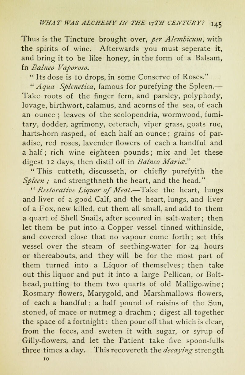 Thus is the Tincture brought over, per Alembicum, with the spirits of wine. Afterwards you must seperate it, and bring it to be like honey, in the form of a Balsam, fn Balneo Vaporoso.  Its dose is 10 drops, in some Conserve of Roses.  Aqua Splenetica, famous for purefying the Spleen.— Take roots of the finger fern, and parsley, polyphody, lovage, birthwort, calamus, and acorns of the sea, of each an ounce ; leaves of the scolopendria, wormwood, fumi- tary, dodder, agrimony, ceterach, viper grass, goats rue, harts-horn rasped, of each half an ounce ; grains of par- adise, red roses, lavender flowers of each a handful and a half ; rich wine eighteen pounds; mix and let these digest 12 days, then distil off in Balneo Mariez.  This cutteth, discusseth, or chiefly purefyith the Spleen ; and strengthneth the heart, and the head.  Restorative Liquor of Meat.—Take the heart, lungs and liver of a good Calf, and the heart, lungs, and liver of a Fox, new killed, cut them all small, and add to them a quart of Shell Snails, after scoured in salt-water; then let them be put into a Copper vessel tinned withinside, and covered close that no vapour come forth; set this vessel over the steam of seething-water for 24 hours or thereabouts, and they will be for the most part of them turned into a Liquor of themselves; then take out this liquor and put it into a large Pellican, or Bolt- head, putting to them two quarts of old Malligo-wine; Rosmary flowers, Marygold, and Marshmallows flowers, of each a handful; a half pound of raisins of the Sun, stoned, of mace or nutmeg a drachm ; digest all together the space of a fortnight: then pour off that which is clear, from the feces, and sweten it with sugar, or syrup of Gilly-flowers, and let the Patient take five spoon-fulls three times a day. This recovereth the decaying strength 10