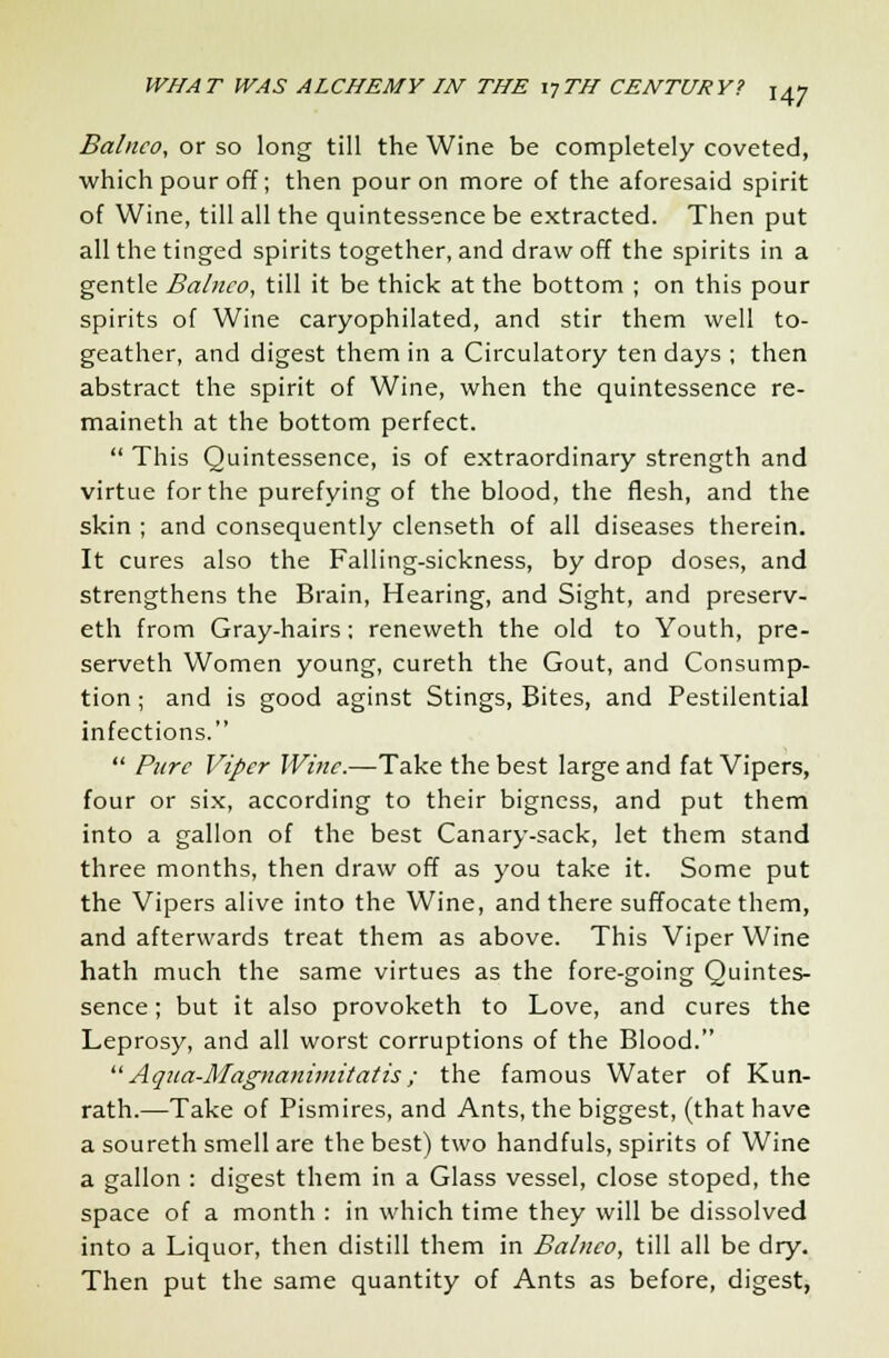 Balnco, or so long till the Wine be completely coveted, which pour off; then pour on more of the aforesaid spirit of Wine, till all the quintessence be extracted. Then put all the tinged spirits together, and draw off the spirits in a gentle Balnco, till it be thick at the bottom ; on this pour spirits of Wine caryophilated, and stir them well to- geather, and digest them in a Circulatory ten days ; then abstract the spirit of Wine, when the quintessence re- maineth at the bottom perfect.  This Quintessence, is of extraordinary strength and virtue for the purefying of the blood, the flesh, and the skin ; and consequently clenseth of all diseases therein. It cures also the Falling-sickness, by drop doses, and strengthens the Brain, Hearing, and Sight, and preserv- eth from Gray-hairs; reneweth the old to Youth, pre- serveth Women young, cureth the Gout, and Consump- tion ; and is good aginst Stings, Bites, and Pestilential infections.  Pure Viper Wine.—Take the best large and fat Vipers, four or six, according to their bigness, and put them into a gallon of the best Canary-sack, let them stand three months, then draw off as you take it. Some put the Vipers alive into the Wine, and there suffocate them, and afterwards treat them as above. This Viper Wine hath much the same virtues as the fore-going Quintes- sence ; but it also provoketh to Love, and cures the Leprosy, and all worst corruptions of the Blood. Aqua-Magnanimitatis; the famous Water of Kun- rath.—Take of Pismires, and Ants, the biggest, (that have a soureth smell are the best) two handfuls, spirits of Wine a gallon : digest them in a Glass vessel, close stoped, the space of a month : in which time they will be dissolved into a Liquor, then distill them in Balnco, till all be dry. Then put the same quantity of Ants as before, digest,