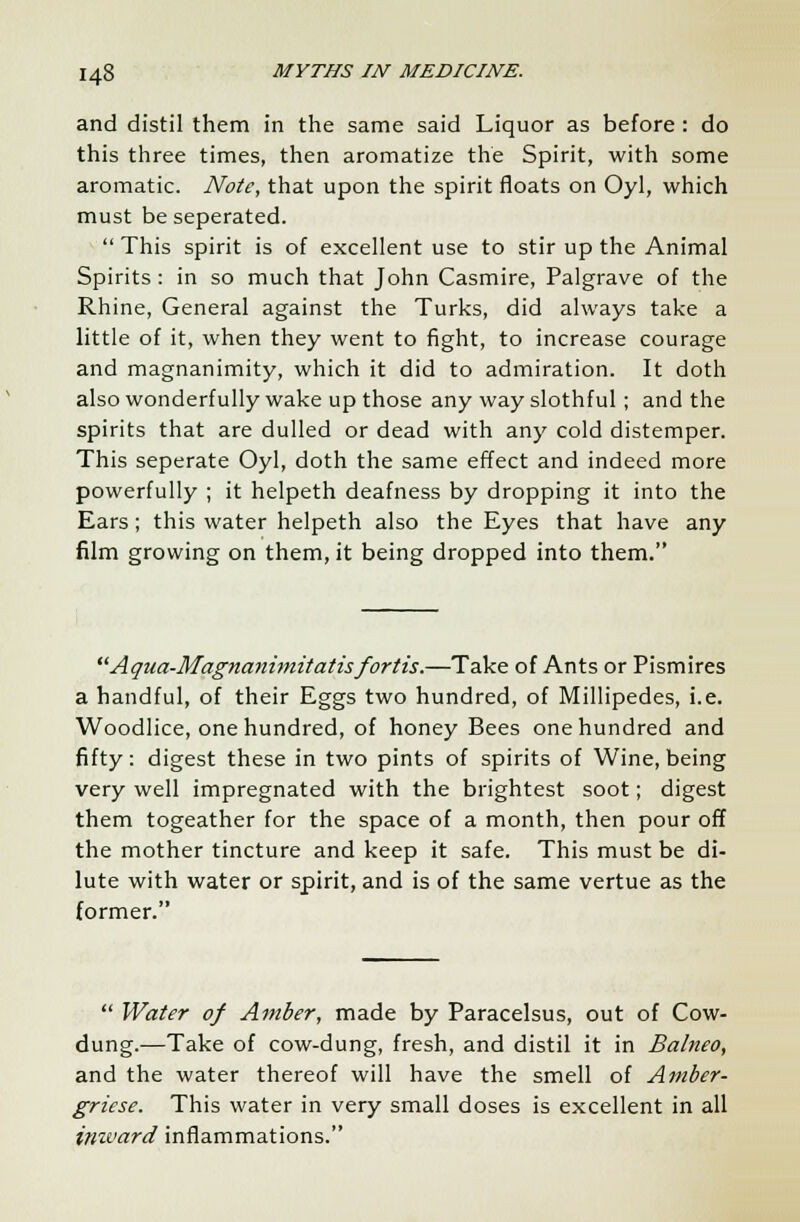 and distil them in the same said Liquor as before: do this three times, then aromatize the Spirit, with some aromatic. Note, that upon the spirit floats on Oyl, which must be seperated.  This spirit is of excellent use to stir up the Animal Spirits : in so much that John Casmire, Palgrave of the Rhine, General against the Turks, did always take a little of it, when they went to fight, to increase courage and magnanimity, which it did to admiration. It doth also wonderfully wake up those any way slothful; and the spirits that are dulled or dead with any cold distemper. This seperate Oyl, doth the same effect and indeed more powerfully ; it helpeth deafness by dropping it into the Ears; this water helpeth also the Eyes that have any film growing on them, it being dropped into them. Aqua-Magna?timitatisfortis.—Take of Ants or Pismires a handful, of their Eggs two hundred, of Millipedes, i.e. Woodlice, one hundred, of honey Bees one hundred and fifty: digest these in two pints of spirits of Wine, being very well impregnated with the brightest soot; digest them togeather for the space of a month, then pour off the mother tincture and keep it safe. This must be di- lute with water or spirit, and is of the same vertue as the former.  Water of Amber, made by Paracelsus, out of Cow- dung.—Take of cow-dung, fresh, and distil it in Balneo, and the water thereof will have the smell of Amber- gricse. This water in very small doses is excellent in all inivard inflammations.