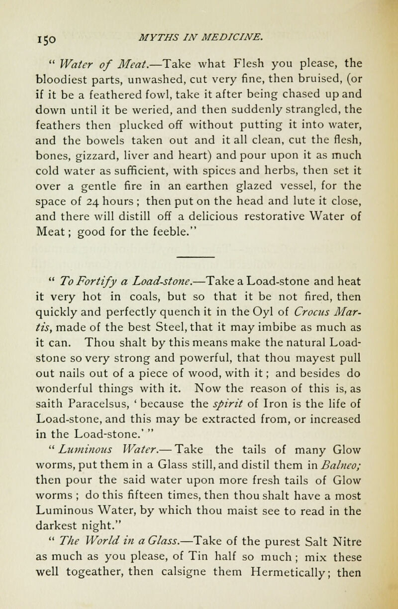 ISO  Water of Meat.—Take what Flesh you please, the bloodiest parts, unwashed, cut very fine, then bruised, (or if it be a feathered fowl, take it after being chased up and down until it be weried, and then suddenly strangled, the feathers then plucked off without putting it into water, and the bowels taken out and it all clean, cut the flesh, bones, gizzard, liver and heart) and pour upon it as much cold water as sufficient, with spices and herbs, then set it over a gentle fire in an earthen glazed vessel, for the space of 24 hours ; then put on the head and lute it close, and there will distill off a delicious restorative Water of Meat; good for the feeble.  To Fortify a Load-stone.—Take a Load-stone and heat it very hot in coals, but so that it be not fired, then quickly and perfectly quench it in the Oyl of Crocus Mar- tis, made of the best Steel, that it may imbibe as much as it can. Thou shalt by this means make the natural Load- stone so very strong and powerful, that thou mayest pull out nails out of a piece of wood, with it; and besides do wonderful things with it. Now the reason of this is, as saith Paracelsus, ' because the spirit of Iron is the life of Load-stone, and this may be extracted from, or increased in the Load-stone.'   Luminous Water.— Take the tails of many Glow worms, put them in a Glass still, and distil them mBalneo; then pour the said water upon more fresh tails of Glow worms ; do this fifteen times, then thou shalt have a most Luminous Water, by which thou maist see to read in the darkest night.  The World in a Glass.—Take of the purest Salt Nitre as much as you please, of Tin half so much; mix these well togeather, then calsigne them Hermetically; then