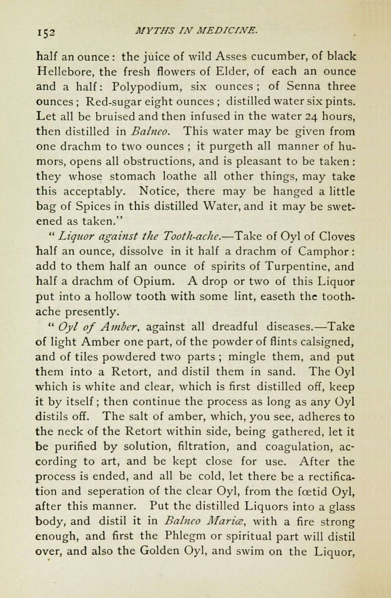 half an ounce : the juice of wild Asses cucumber, of black Hellebore, the fresh flowers of Elder, of each an ounce and a half: Polypodium, six ounces; of Senna three ounces; Red-sugar eight ounces ; distilled water six pints. Let all be bruised and then infused in the water 24 hours, then distilled in Balnco. This water may be given from one drachm to two ounces ; it purgeth all manner of hu- mors, opens all obstructions, and is pleasant to be taken: they whose stomach loathe all other things, may take this acceptably. Notice, there may be hanged a little bag of Spices in this distilled Water, and it may be swet- ened as taken.  Liquor against the Tooth-aclie.—Take of Oyl of Cloves half an ounce, dissolve in it half a drachm of Camphor: add to them half an ounce of spirits of Turpentine, and half a drachm of Opium. A drop or two of this Liquor put into a hollow tooth with some lint, easeth the tooth- ache presently.  Oyl of Amber, against all dreadful diseases.—Take of light Amber one part, of the powder of flints calsigned, and of tiles powdered two parts ; mingle them, and put them into a Retort, and distil them in sand. The Oyl which is white and clear, which is first distilled off, keep it by itself; then continue the process as long as any Oyl distils off. The salt of amber, which, you see, adheres to the neck of the Retort within side, being gathered, let it be purified by solution, filtration, and coagulation, ac- cording to art, and be kept close for use. After the process is ended, and all be cold, let there be a rectifica- tion and seperation of the clear Oyl, from the foetid Oyl, after this manner. Put the distilled Liquors into a glass body, and distil it in Balneo Maria, with a fire strong enough, and first the Phlegm or spiritual part will distil over, and also the Golden Oyl, and swim on the Liquor,