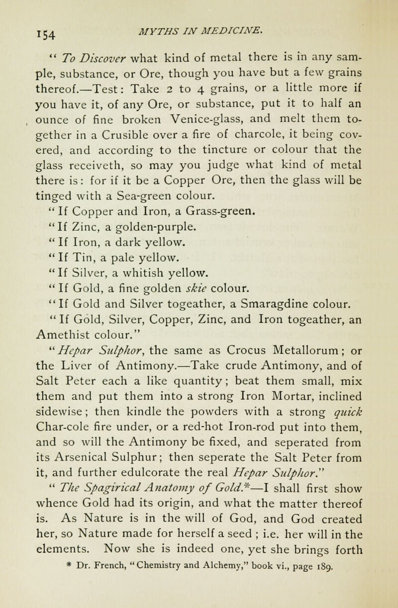 To Discover what kind of metal there is in any sam- ple, substance, or Ore, though you have but a few grains thereof.—Test: Take 2 to 4 grains, or a little more if you have it, of any Ore, or substance, put it to half an ounce of fine broken Venice-glass, and melt them to- gether in a Crusible over a fire of charcole, it being cov- ered, and according to the tincture or colour that the glass receiveth, so may you judge what kind of metal there is: for if it be a Copper Ore, then the glass will be tinged with a Sea-green colour.  If Copper and Iron, a Grass-green. If Zinc, a golden-purple.  If Iron, a dark yellow.  If Tin, a pale yellow. If Silver, a whitish yellow.  If Gold, a fine golden skie colour. If Gold and Silver togeather, a Smaragdine colour.  If Gold, Silver, Copper, Zinc, and Iron togeather, an Amethist colour.  Hepar Sulphor, the same as Crocus Metallorum; or the Liver of Antimony.—-Take crude Antimony, and of Salt Peter each a like quantity; beat them small, mix them and put them into a strong Iron Mortar, inclined sidewise; then kindle the powders with a strong quick Char-cole fire under, or a red-hot Iron-rod put into them, and so will the Antimony be fixed, and seperated from its Arsenical Sulphur; then seperate the Salt Peter from it, and further edulcorate the real Hepar Sulphor.  The Spagirical Anatomy of Gold*—I shall first show whence Gold had its origin, and what the matter thereof is. As Nature is in the will of God, and God created her, so Nature made for herself a seed ; i.e. her will in the elements. Now she is indeed one, yet she brings forth * Dr. French,  Chemistry and Alchemy, book vi., page 189.