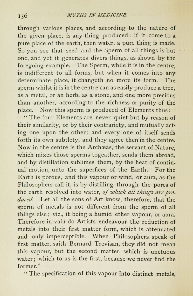 through various places, and according to the nature of the given place, is any thing produced: if it come to a pure place of the earth, then water, a pure thing is made. So you see that seed and the Sperm of all things is but one, and yet it generates divers things, as shown by the foregoing example. The Sperm, while it is in the centre, is indifferent to all forms, but when it comes into any determinate place, it changeth no more its form. The sperm whilst it is in the centre can as easily produce a tree, as a metal, or an herb, as a stone, and one more precious than another, according to the richness or purity of the place. Now this sperm is produced of Elements thus:  The four Elements are never quiet but by reason of their similarity, or by their contrariety, and mutually act- ing one upon the other; and every one of itself sends forth its own subtlety, and they agree then in the centre. Now in the centre is the Archaeas, the servant of Nature, which mixes those sperms togeather, sends them abroad, and by distillation sublimes them, by the heat of contin- ual motion, unto the superfices of the Earth. For the Earth is porous, and this vapour or wind, or aura, as the Philosophers call it, is by distilling through the pores of the earth resolved into water, of which all things are pro- duced. Let all the sons of Art know, therefore, that the sperm of metals is not different from the sperm of all things else; viz., it being a humid ether vapour, or aura. Therefore in vain do Artists endeavour the reduction of metals into their first matter form, which is attenuated and only imperceptible. When Philosophers speak of first matter, saith Bernard Trevisan, they did not mean this vapour, but the second matter, which is unctuous water; which to us is the first, because we never find the former.  The specification of this vapour into distinct metals,
