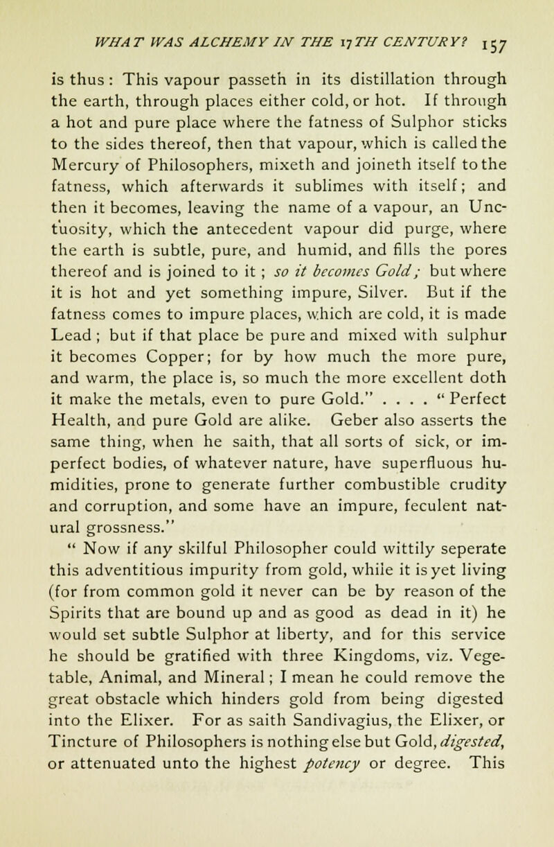 is thus: This vapour passeth in its distillation through the earth, through places either cold, or hot. If through a hot and pure place where the fatness of Sulphor sticks to the sides thereof, then that vapour, which is called the Mercury of Philosophers, mixeth and joineth itself to the fatness, which afterwards it sublimes with itself; and then it becomes, leaving the name of a vapour, an Unc- t'uosity, which the antecedent vapour did purge, where the earth is subtle, pure, and humid, and fills the pores thereof and is joined to it ; so it becomes Gold; but where it is hot and yet something impure, Silver. But if the fatness comes to impure places, which are cold, it is made Lead ; but if that place be pure and mixed with sulphur it becomes Copper; for by how much the more pure, and warm, the place is, so much the more excellent doth it make the metals, even to pure Gold. . . . .  Perfect Health, and pure Gold are alike. Geber also asserts the same thing, when he saith, that all sorts of sick, or im- perfect bodies, of whatever nature, have superfluous hu- midities, prone to generate further combustible crudity and corruption, and some have an impure, feculent nat- ural grossness.  Now if any skilful Philosopher could wittily seperate this adventitious impurity from gold, whiie it is yet living (for from common gold it never can be by reason of the Spirits that are bound up and as good as dead in it) he would set subtle Sulphor at liberty, and for this service he should be gratified with three Kingdoms, viz. Vege- table, Animal, and Mineral; I mean he could remove the great obstacle which hinders gold from being digested into the Elixer. For as saith Sandivagius, the Elixer, or Tincture of Philosophers is nothing else but Gold, digested, or attenuated unto the highest potency or degree. This