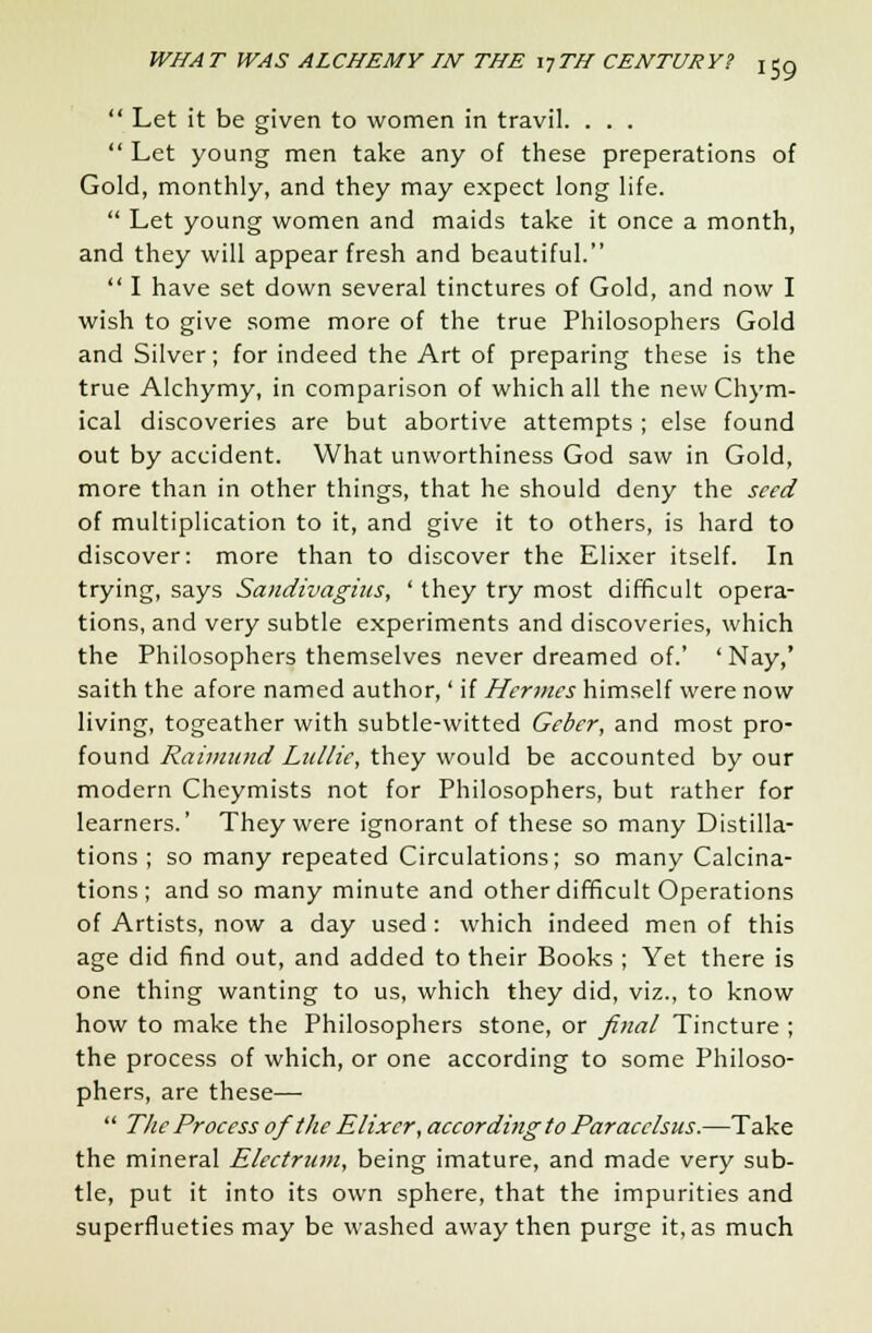  Let it be given to women in travil. . . .  Let young men take any of these preperations of Gold, monthly, and they may expect long life.  Let young women and maids take it once a month, and they will appear fresh and beautiful.  I have set down several tinctures of Gold, and now I wish to give some more of the true Philosophers Gold and Silver; for indeed the Art of preparing these is the true Alchymy, in comparison of which all the new Chym- ical discoveries are but abortive attempts ; else found out by accident. What unworthiness God saw in Gold, more than in other things, that he should deny the seed of multiplication to it, and give it to others, is hard to discover: more than to discover the Elixer itself. In trying, says Sandivagius, ' they try most difficult opera- tions, and very subtle experiments and discoveries, which the Philosophers themselves never dreamed of.' 'Nay,' saith the afore named author,' if Hermes himself were now living, togeather with subtle-witted Geber, and most pro- found Raimund Lullie, they would be accounted by our modern Cheymists not for Philosophers, but rather for learners.' They were ignorant of these so many Distilla- tions ; so many repeated Circulations; so many Calcina- tions; and so many minute and other difficult Operations of Artists, now a day used : which indeed men of this age did find out, and added to their Books ; Yet there is one thing wanting to us, which they did, viz., to know how to make the Philosophers stone, or final Tincture ; the process of which, or one according to some Philoso- phers, are these—  The Process of the Elixer, according to Paracelsus.—Take the mineral Electrum, being imature, and made very sub- tle, put it into its own sphere, that the impurities and superflueties may be washed away then purge it, as much
