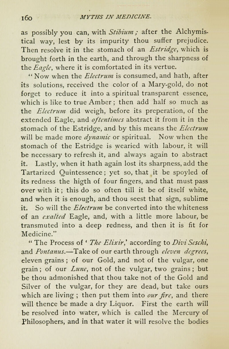 as possibly you can, with Stibium; after the Alchymis- tical way, lest by its impurity thou suffer prejudice. Then resolve it in the stomach of an Estridgc, which is brought forth in the earth, and through the sharpness of the Eagle, where it is comfortated in its vertue. Now when the Elcctrum is consumed, and hath, after its solutions, received the color of a Mary-gold, do not forget to reduce it into a spiritual transparent essence, which is like to true Amber ; then add half so much as the Elcctrum did weigh, before its preperation, of the extended Eagle, and oftentimes abstract it from it in the stomach of the Estridge, and by this means the Elcctrum will be made more dynamic or spiritual. Now when the stomach of the Estridge is wearied with labour, it will be necessary to refresh it, and always again to abstract it. Lastly, when it hath again lost its sharpness, add the Tartarized Quintessence; yet so, that,it be spoyled of its redness the higth of four fingers, and that must pass over with it; this do so often till it be of itself white, and when it is enough, and thou seest that sign, sublime it. So will the Elcctrum be converted into the whiteness of an exalted Eagle, and, with a little more labour, be transmuted into a deep redness, and then it is fit for Medicine. The Process of' The Elixir' according to Divi Scschi, and Pontanus.—Take of our earth through eleven degrees, eleven grains ; of our Gold, and not of the vulgar, one grain ; of our Lune, not of the vulgar, two grains ; but be thou admonished that thou take not of the Gold and Silver of the vulgar, for they are dead, but take ours which are living ; then put them into our fire, and there will thence be made a dry Liquor. First the earth will be resolved into water, which is called the Mercury of Philosophers, and in that water it will resolve the bodies