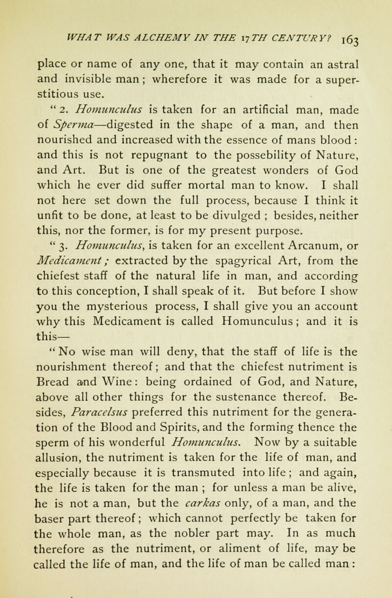 place or name of any one, that it may contain an astral and invisible man; wherefore it was made for a super- stitious use.  2. Honiunculus is taken for an artificial man, made of Sperma—digested in the shape of a man, and then nourished and increased with the essence of mans blood: and this is not repugnant to the possebility of Nature, and Art. But is one of the greatest wonders of God which he ever did suffer mortal man to know. I shall not here set down the full process, because I think it unfit to be done, at least to be divulged ; besides, neither this, nor the former, is for my present purpose.  3. Homunculus, is taken for an excellent Arcanum, or Medicament; extracted by the spagyrical Art, from the chiefest staff of the natural life in man, and according to this conception, I shall speak of it. But before I show you the mysterious process, I shall give you an account why this Medicament is called Homunculus; and it is this—  No wise man will deny, that the staff of life is the nourishment thereof; and that the chiefest nutriment is Bread and Wine: being ordained of God, and Nature, above all other things for the sustenance thereof. Be- sides, Paracelsus preferred this nutriment for the genera- tion of the Blood and Spirits, and the forming thence the sperm of his wonderful Homunculus. Now by a suitable allusion, the nutriment is taken for the life of man, and especially because it is transmuted into life ; and again, the life is taken for the man ; for unless a man be alive, he is not a man, but the carkas only, of a man, and the baser part thereof; which cannot perfectly be taken for the whole man, as the nobler part may. In as much therefore as the nutriment, or aliment of life, may be called the life of man, and the life of man be called man :