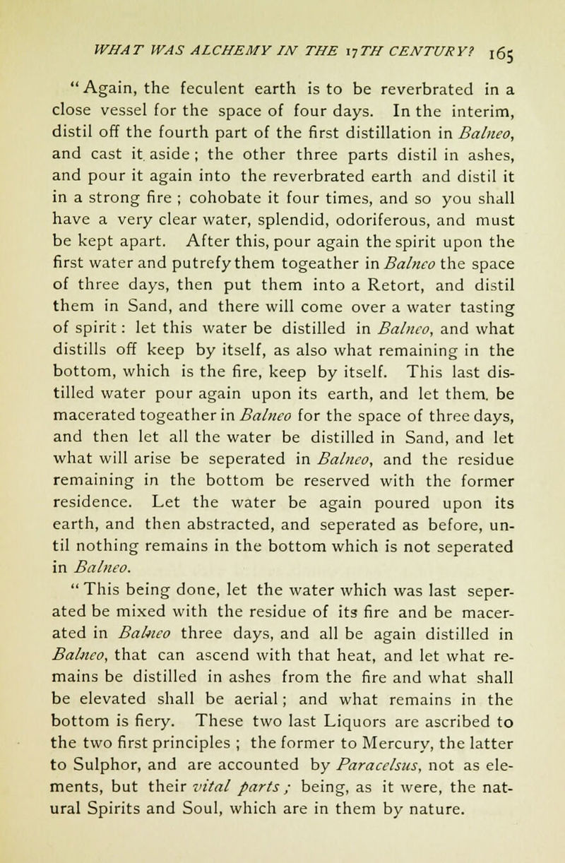 Again, the feculent earth is to be reverbrated in a close vessel for the space of four days. In the interim, distil off the fourth part of the first distillation in Balneo, and cast it aside ; the other three parts distil in ashes, and pour it again into the reverbrated earth and distil it in a strong fire ; cohobate it four times, and so you shall have a very clear water, splendid, odoriferous, and must be kept apart. After this, pour again the spirit upon the first water and putrefy them togeather in Balneo the space of three days, then put them into a Retort, and distil them in Sand, and there will come over a water tasting of spirit: let this water be distilled in Balneo, and what distills off keep by itself, as also what remaining in the bottom, which is the fire, keep by itself. This last dis- tilled water pour again upon its earth, and let them, be macerated togeather in Balneo for the space of three days, and then let all the water be distilled in Sand, and let what will arise be seperated in Balneo, and the residue remaining in the bottom be reserved with the former residence. Let the water be again poured upon its earth, and then abstracted, and seperated as before, un- til nothing remains in the bottom which is not seperated in Balneo.  This being done, let the water which was last seper- ated be mixed with the residue of its fire and be macer- ated in Bahico three days, and all be again distilled in Balneo, that can ascend with that heat, and let what re- mains be distilled in ashes from the fire and what shall be elevated shall be aerial; and what remains in the bottom is fiery. These two last Liquors are ascribed to the two first principles ; the former to Mercury, the latter to Sulphor, and are accounted by Paracelsus, not as ele- ments, but their vital parts ; being, as it were, the nat- ural Spirits and Soul, which are in them by nature.