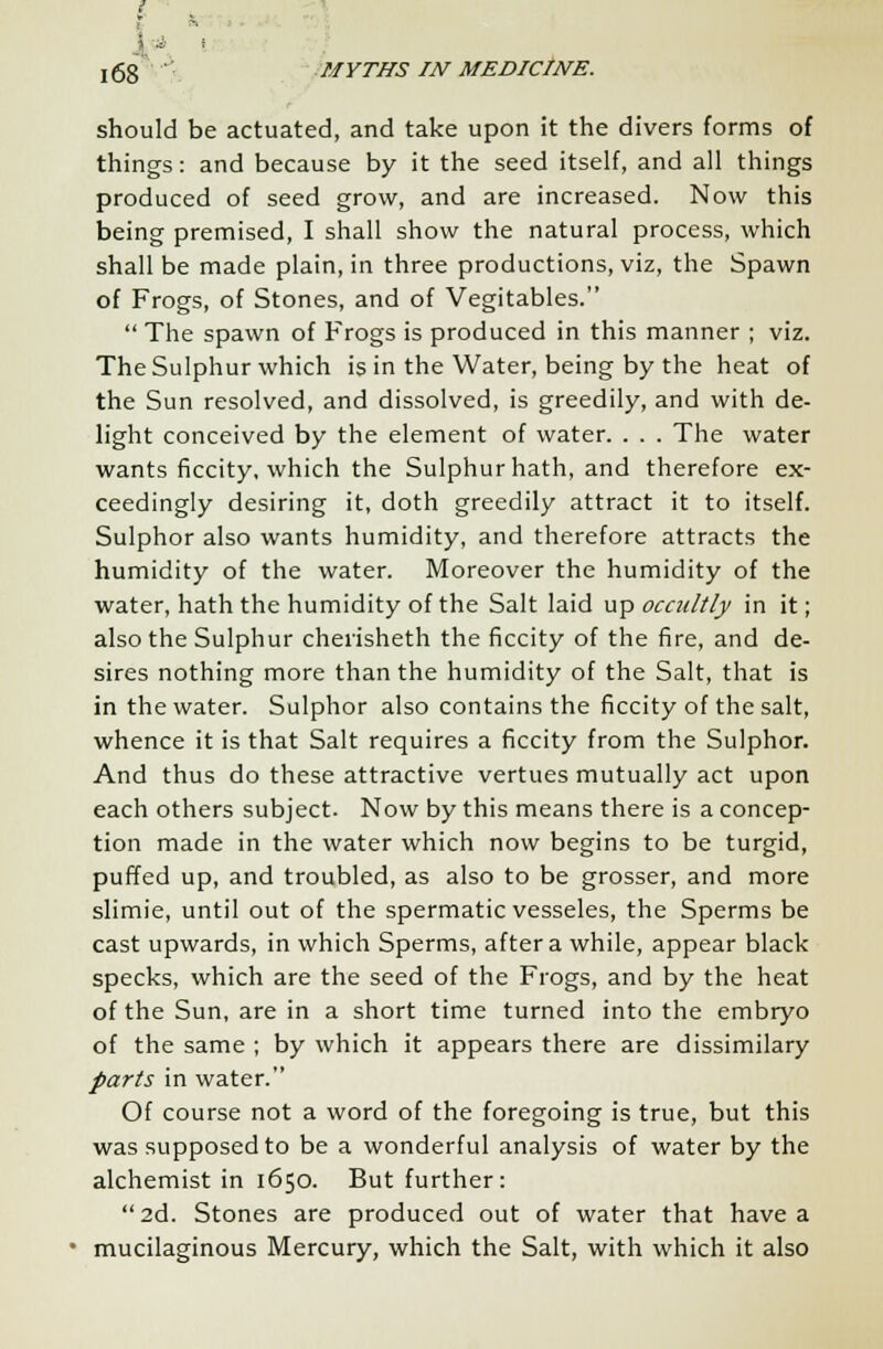should be actuated, and take upon it the divers forms of things: and because by it the seed itself, and all things produced of seed grow, and are increased. Now this being premised, I shall show the natural process, which shall be made plain, in three productions, viz, the Spawn of Frogs, of Stones, and of Vegitables.  The spawn of Frogs is produced in this manner ; viz. The Sulphur which is in the Water, being by the heat of the Sun resolved, and dissolved, is greedily, and with de- light conceived by the element of water. . . . The water wants ficcity, which the Sulphur hath, and therefore ex- ceedingly desiring it, doth greedily attract it to itself. Sulphor also wants humidity, and therefore attracts the humidity of the water. Moreover the humidity of the water, hath the humidity of the Salt laid up occultly in it; also the Sulphur cherisheth the ficcity of the fire, and de- sires nothing more than the humidity of the Salt, that is in the water. Sulphor also contains the ficcity of the salt, whence it is that Salt requires a ficcity from the Sulphor. And thus do these attractive vertues mutually act upon each others subject. Now by this means there is a concep- tion made in the water which now begins to be turgid, puffed up, and troubled, as also to be grosser, and more slimie, until out of the spermatic vesseles, the Sperms be cast upwards, in which Sperms, after a while, appear black specks, which are the seed of the Frogs, and by the heat of the Sun, are in a short time turned into the embryo of the same ; by which it appears there are dissimilary parts in water. Of course not a word of the foregoing is true, but this was supposed to be a wonderful analysis of water by the alchemist in 1650. But further:  2d. Stones are produced out of water that have a mucilaginous Mercury, which the Salt, with which it also