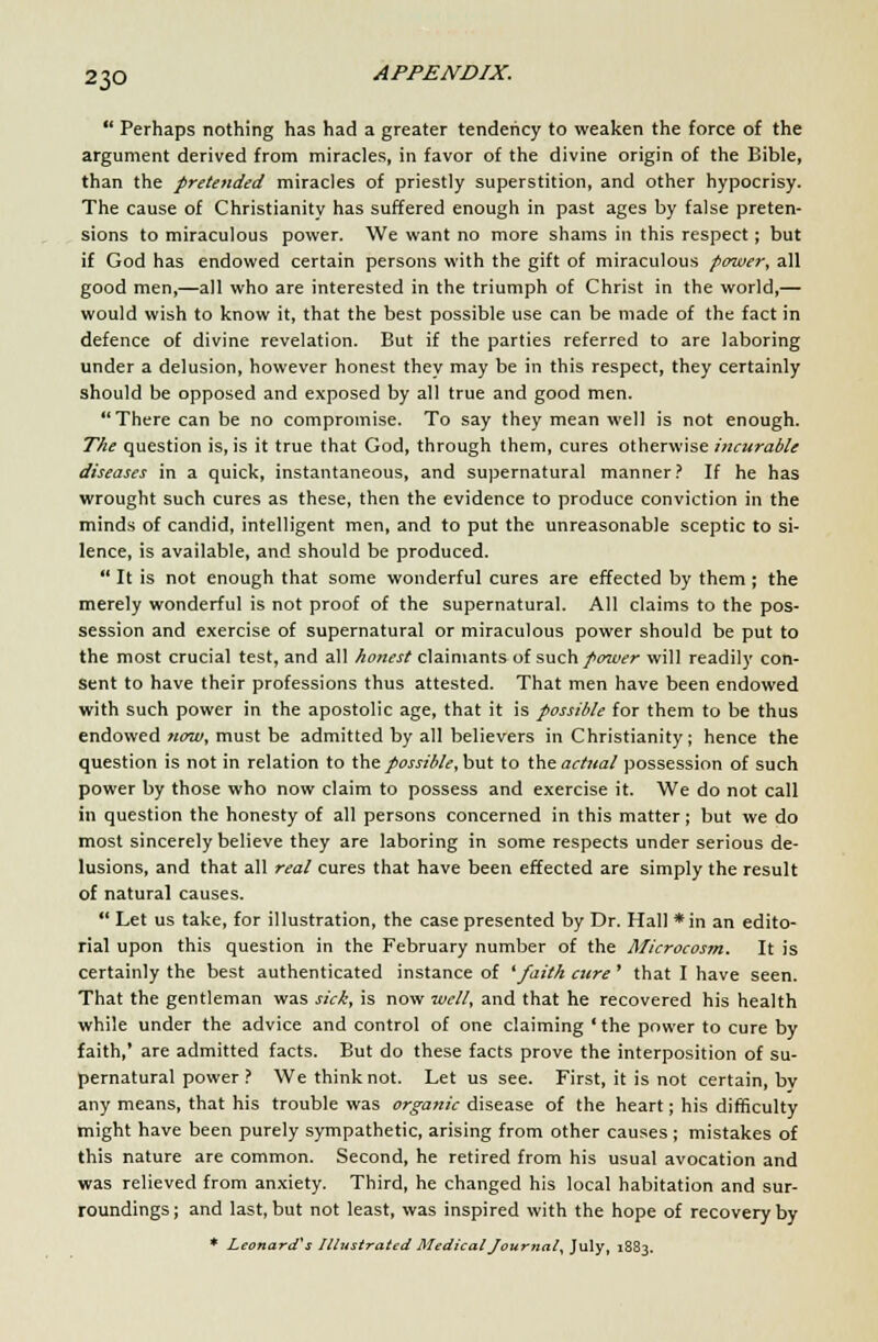  Perhaps nothing has had a greater tendency to weaken the force of the argument derived from miracles, in favor of the divine origin of the Bible, than the pretended miracles of priestly superstition, and other hypocrisy. The cause of Christianity has suffered enough in past ages by false preten- sions to miraculous power. We want no more shams in this respect; but if God has endowed certain persons with the gift of miraculous power, all good men,—all who are interested in the triumph of Christ in the world,— would wish to know it, that the best possible use can be made of the fact in defence of divine revelation. But if the parties referred to are laboring under a delusion, however honest they may be in this respect, they certainly should be opposed and exposed by all true and good men. There can be no compromise. To say they mean well is not enough. The question is, is it true that God, through them, cures otherwise incurable diseases in a quick, instantaneous, and supernatural manner? If he has wrought such cures as these, then the evidence to produce conviction in the minds of candid, intelligent men, and to put the unreasonable sceptic to si- lence, is available, and should be produced.  It is not enough that some wonderful cures are effected by them ; the merely wonderful is not proof of the supernatural. All claims to the pos- session and exercise of supernatural or miraculous power should be put to the most crucial test, and all honest claimants of such power will readily con- sent to have their professions thus attested. That men have been endowed with such power in the apostolic age, that it is possible for them to be thus endowed now, must be admitted by all believers in Christianity; hence the question is not in relation to the possible, but to the actual possession of such power by those who now claim to possess and exercise it. We do not call in question the honesty of all persons concerned in this matter; but we do most sincerely believe they are laboring in some respects under serious de- lusions, and that all real cures that have been effected are simply the result of natural causes.  Let us take, for illustration, the case presented by Dr. Hall *in an edito- rial upon this question in the February number of the Microcosm. It is certainly the best authenticated instance of 'faith cure' that I have seen. That the gentleman was sick, is now well, and that he recovered his health while under the advice and control of one claiming 'the power to cure by faith,' are admitted facts. But do these facts prove the interposition of su- pernatural power ? We think not. Let us see. First, it is not certain, bv any means, that his trouble was organic disease of the heart; his difficulty might have been purely sympathetic, arising from other causes ; mistakes of this nature are common. Second, he retired from his usual avocation and was relieved from anxiety. Third, he changed his local habitation and sur- roundings ; and last, but not least, was inspired with the hope of recovery by * Leonard's Illustrated Medical Journal, July, 1883.