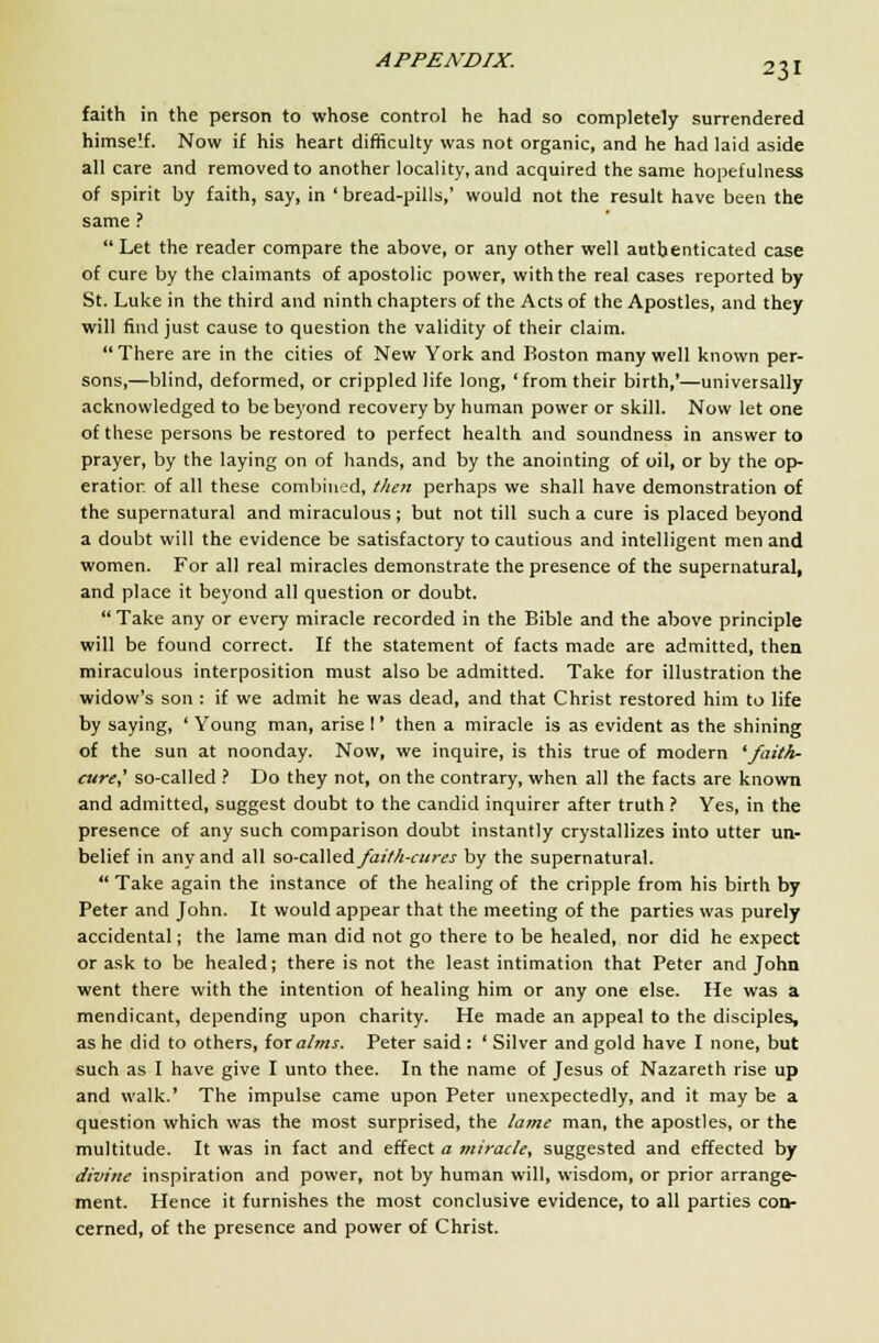 faith in the person to whose control he had so completely surrendered himself. Now if his heart difficulty was not organic, and he had laid aside all care and removed to another locality, and acquired the same hopefulness of spirit by faith, say, in ' bread-pills,' would not the result have been the same ?  Let the reader compare the above, or any other well authenticated case of cure by the claimants of apostolic power, with the real cases reported by St. Luke in the third and ninth chapters of the Acts of the Apostles, and they will find just cause to question the validity of their claim. There are in the cities of New York and Boston many well known per- sons,—blind, deformed, or crippled life long, 'from their birth,'—universally acknowledged to be beyond recovery by human power or skill. Now let one of these persons be restored to perfect health and soundness in answer to prayer, by the laying on of hands, and by the anointing of oil, or by the op- eration of all these combined, then perhaps we shall have demonstration of the supernatural and miraculous; but not till such a cure is placed beyond a doubt will the evidence be satisfactory to cautious and intelligent men and women. For all real miracles demonstrate the presence of the supernatural, and place it beyond all question or doubt.  Take any or every miracle recorded in the Bible and the above principle will be found correct. If the statement of facts made are admitted, then miraculous interposition must also be admitted. Take for illustration the widow's son : if we admit he was dead, and that Christ restored him to life by saying, ' Young man, arise I' then a miracle is as evident as the shining of the sun at noonday. Now, we inquire, is this true of modern 'faith- cure,' so-called ? Do they not, on the contrary, when all the facts are known and admitted, suggest doubt to the candid inquirer after truth ? Yes, in the presence of any such comparison doubt instantly crystallizes into utter un- belief in any and all so-calledyW/;-i-«w by the supernatural.  Take again the instance of the healing of the cripple from his birth by Peter and John. It would appear that the meeting of the parties was purely accidental; the lame man did not go there to be healed, nor did he expect or ask to be healed; there is not the least intimation that Peter and John went there with the intention of healing him or any one else. He was a mendicant, depending upon charity. He made an appeal to the disciples, as he did to others, tor alms. Peter said : ' Silver and gold have I none, but such as I have give I unto thee. In the name of Jesus of Nazareth rise up and walk.' The impulse came upon Peter unexpectedly, and it may be a question which was the most surprised, the lame man, the apostles, or the multitude. It was in fact and effect a miracle, suggested and effected by divine inspiration and power, not by human will, wisdom, or prior arrange- ment. Hence it furnishes the most conclusive evidence, to all parties con- cerned, of the presence and power of Christ.