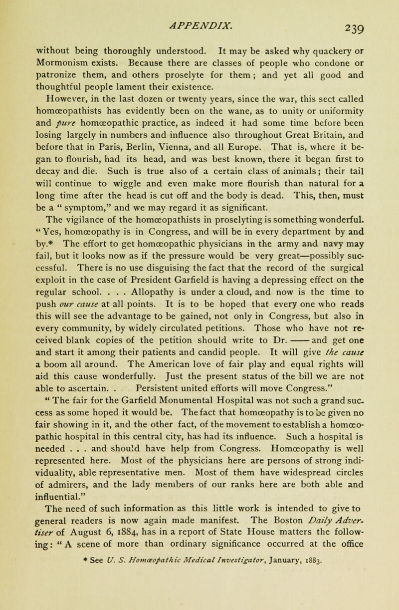 without being thoroughly understood. It may be asked why quackery or Mormonism exists. Because there are classes of people who condone or patronize them, and others proselyte for them; and yet all good and thoughtful people lament their existence. However, in the last dozen or twenty years, since the war, this sect called homceopathists has evidently been on the wane, as to unity or uniformity and pure homoeopathic practice, as indeed it had some time before been losing largely in numbers and influence also throughout Great Britain, and before that in Paris, Berlin, Vienna, and all Europe. That is, where it be- gan to flourish, had its head, and was best known, there it began first to decay and die. Such is true also of a certain class of animals; their tail will continue to wiggle and even make more flourish than natural for a long time after the head is cut off and the body is dead. This, then, must be a  symptom, and we may regard it as significant. The vigilance of the homceopathists in proselyting is something wonderful. Yes, homoeopathy is in Congress, and will be in every department by and by* The effort to get homoeopathic physicians in the army and navy may fail, but it looks now as if the pressure would be very great—possibly suc- cessful. There is no use disguising the fact that the record of the surgical exploit in the case of President Garfield is having a depressing effect on the regular school. . . . Allopathy is under a cloud, and now is the time to push our cause at all points. It is to be hoped that every one who reads this will see the advantage to be gained, not only in Congress, but also in every community, by widely circulated petitions. Those who have not re- ceived blank copies of the petition should write to Dr. and get one and start it among their patients and candid people. It will give the cause a boom all around. The American love of fair play and equal rights will aid this cause wonderfully. Just the present status of the bill we are not able to ascertain. . Persistent united efforts will move Congress.  The fair for the Garfield Monumental Hospital was not such a grand suc- cess as some hoped it would be. The fact that homoeopathy is to be given no fair showing in it, and the other fact, of the movement to establish a homoeo- pathic hospital in this central city, has had its influence. Such a hospital is needed . . . and should have help from Congress. Homoeopathy is well represented here. Most of the physicians here are persons of strong indi- viduality, able representative men. Most of them have widespread circles of admirers, and the lady members of our ranks here are both able and influential. The need of such information as this little work is intended to give to general readers is now again made manifest. The Boston Daily Adver. User of August 6, 1884, has in a report of State House matters the follow- ing :  A scene of more than ordinary significance occurred at the office * See U. S. Homoeopathic Medical Investigator, January, 1883.