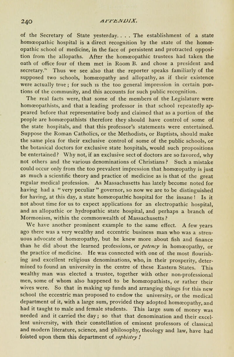 arrtLNVlX. of the Secretary of State yesterday. . . . The establishment of a state homoeopathic hospital is a direct recognition by the state of the homoe- opathic school of medicine, in the face of persistent and protracted opposi- tion from the allopaths. After the homoeopathic trustees had taken the oath of office four of them met in Room B. and chose a president and secretary. Thus we see also that the reporter speaks familiarly of the supposed two schools, homoeopathy and allopathy, as if their existence were actually true ; for such is the too general impression in certain por- tions of the community, and this accounts for such public recognition. The real facts were, that some of the members of the Legislature were homceopathists, and that a leading professor in that school repeatedly ap- peared before that representative body and claimed that as a portion of the people are homceopathists therefore they should have control of some of the state hospitals, and that this professor's statements were entertained. Suppose the Roman Catholics, or the Methodists, or Baptists, should make the same plea for their exclusive control of some of the public schools, or the botanical doctors for exclusive state hospitals, would such propositions be entertained ? Why not, if an exclusive sect of doctors are so favored, why not others and the various denominations of Christians? Such a mistake could occur only from the too prevalent impression that homoeopathy is just as much a scientific theory and practice of medicine as is that of the great regular medical profession. As Massachusetts has lately become noted for having had a  very peculiar  governor, so now we are to be distinguished for having, at this day, a state homoeopathic hospital for the insane ! Is it not about time for us to expect applications for an electropathic hospital, and an allopathic or hydropathic state hospital, and perhaps a branch of Mormonism, within the commonwealth of Massachusetts? We have another prominent example to the same effect. A few years ago there was a very wealthy and eccentric business man who was a stren- uous advocate of homoeopathy, but he knew more about fish and finance than he did about the learned professions, or potency in homoeopathy, or the practice of medicine. He was connected with one of the most flourish- ing and excellent religious denominations, who, in their prosperity, deter- mined to found an university in the centre of these Eastern States. This wealthy man was elected a trustee, together with other non-professional men, some of whom also happened to be homceopathists, or rather their wives were. So that in making up funds and arranging things for this new school the eccentric man proposed to endow the university, or the medical department of it, with a large sum, provided they adopted homoeopathy, and had it taught to male and female students. This large sum of money was needed and it carried the day; so that that denomination and their excel- lent university, with their constellation of eminent professors of classical and modern literature, science, and philosophy, theology and law, have had foisted upon them this department of sophistry 1