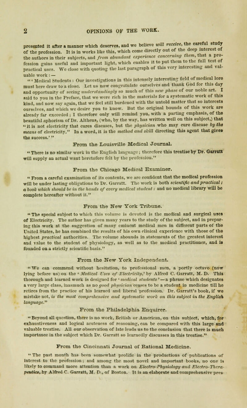 presented it after a manner which deserves, and we believe will receive, the careful study of the profession. It is in works like this, which come directly out of the deep interest of the authors in their subjects, and from abundant experience concerning them, that a pro- fession gains useful and important light, which enables it to put them to the full test of practical uses. We close with quoting the last paragraph of this very interesting and val- uable work:— ,  ' Medical Students : Our investigations in this intensely interesting field of medical lore must here draw to a close. Let us now congratulate ourselves and thank God for this day and opportunity of seeiug undcrstandingly so much of this new phase of our noble art. I said to you in the Preface, that we were rich in the materials for a systematic work of this kind, and now say again, that we feel still burdened with the untold matter that so interests ourselves, and which we desire you to know. But the original boundB of this work are already far exceeded ; I therefore only will remind you, with a parting emphasis, of the beautiful aphorism of Dr. Altheus, (who, by the way, has written well on this subject,) that  it is not electricity that cures diseases, but the physician who may cure disease by the means of electricity. In a word, it is the method and skill directing this agent that gives the success.'  From the Louisville Medical Journal.  There Is no similar work in the English language ; therefore this treatise by Dr. Garratt will Bupply an actual want heretofore felt by the profession. From the Chicago Medical Examiner.  From a careful examination of its contents, we are confident that the medical profession will be under lasting obligations to Dr. Garratt. The work is both scientific and practical i a book which shmdd be in the hands of every medical student: and no medical library will bo complete hereafter without it. From the New York Tribune. *'The special subject to which this volume is devoted is the medical and Burgical uses of Electricity. The author has given many years to the study of the Bubject, and in prepar- ing this work at the suggestion of many eminent medical men in different parts of the United States, he has combined the results of his own clinical experience with those of the highest practical authorities. The volume abounds in statements of the greatest interest and value to the student of physiology, as well as to the medical practitioner, and is founded on a strictly scientific basis. From the New York Independent.  We can commend without hesitation, to professional men, a portly octavo (now lying before us) on the ' Medical Uses of Electricity,' by Alfred C. Garratt, M. D. This thorough and learned work is designed for ' medical students ' — a phrase which designates a very large claBs, inasmuch as no good physician ceases to be a student in medicine till he retires from the practice of his learned and liberal profession. Dr. Garratt's book, if we mistake not, is the most comprehensive and systematic work on this subject in the English language. From the Philadelphia Enquirer.  Beyond all question, there is no work, British or American, on this subject, which, for exhaustiveness and logical acuteness of reasoning, can be compared with this large and valuable treatise. All our observation of late leads us to the conclusion that there is much importance in the subject which Dr. Garratt so learnedly discusses in this treatise. From the Cincinnati Journal of national Medicine.  The past month has been somewhat prolific in the productions of publications of interest to the profession; and among the most novel and important books, no one is likely to command more attention than a work on Electro-Physiology and Electro-Thera- peutics, by Alfred C. Garratt, M. D., of Boston. It is an elaborate and comprehensive pres-