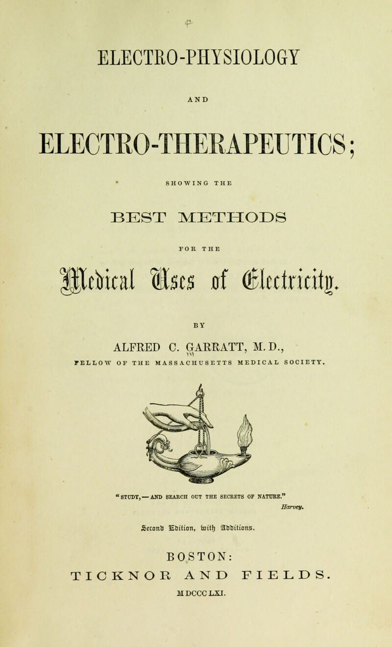 ELECTRO-PHYSIOLOGY ELECTRO-THERAPEUTICS; SHOWING THE BEST METHODS FOR THE ctrital Msts xrf d0bririt% ALFRED C. GARRATT, M.D., FELLOW OF THE MASSACHUSETTS MEDICAL SOCIETY. STUDY,— AND 6EARCH ODT THE 6ECRETS OF NATURE. Harvey. Srcono lEbition, Sxritfj Solutions. BOSTON: TICKNOR AND FIELDS JIDCCCLXI.