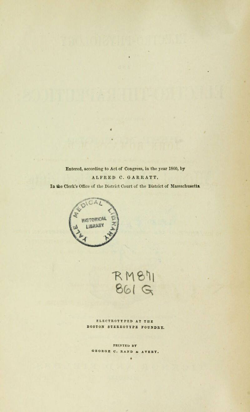 Entered, according to Act of Congress, in the year 1860, by ALFRED C. GARRATT, la Ifce Clerk's Office of tbe District Court of the District of Massachusetts. B(b( G* ELECTROTYPED AT THE BOSTON STEEEOTYPE FOUSDEI. PRINTED DT OEOEOE C. RAND et AVERT.