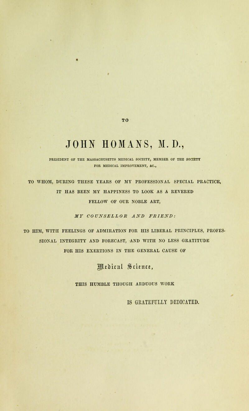 TO JOHN HOMANS, M. D., PRESIDENT OF TOE MASSACHUSETTS MEDICAL SOCIETY, MEMEEE OF THE SOCTETT FOR MEDICAL IMPROVEMENT, ftC., TO WHOM, DURING THESE YEARS OF MY PROFESSIONAL SPECIAL PRACTICE, IT HAS BEEN MY HAPPINESS TO LOOK AS A REVERED FELLOW OF OUR NOBLE ART, MF COUNSELLOR AND FRIEND: TO HIM, WITH FEELINGS OF ADMIRATION FOR HIS LIBERAL PRINCIPLES, PROFES- SIONAL INTEGRITY AND FORECAST, AND WITH NO LESS GRATITUDE FOR HIS EXERTIONS IN THE GENERAL CAUSE OF Ubtral Scuntt, THIS HUMBLE THOUGH ARDUOUS WORK IS GRATEFULLY DEDICATED.