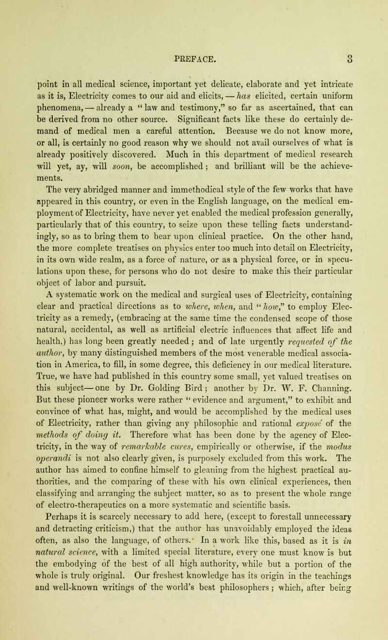 point in all medical science, important yet delicate, elaborate and yet intricate as it is, Electricity comes to our aid and elicits, — has elicited, certain uniform phenomena, — already a  law and testimony, so far as ascertained, that can be derived from no other source. Significant facts like these do certainly de- mand of medical men a careful attention. Because we do not know more, or all, is certainly no good reason why we should not avail ourselves of what is already positively discovered. Much in this department of medical research will yet, ay, will soon, be accomplished ; and brilliant will be the achieve- ments. The very abridged manner and immethodical style of the few works that have appeared in this country, or even in the English language, on the medical em- ployment of Electricity, have never yet enabled the medical profession generally, particularly that of this country, to seize upon these telling facts understand- ing^, so as to bring them to bear upon clinical practice. On the other hand, the more complete treatises on physics enter too much into detail on Electricity, in its own wide realm, as a force of nature, or as a physical force, or in specu- lations upon these, for persons who do not desire to make this their particular object of labor and pursuit. A systematic work on the medical and surgical uses of Electricity, containing clear and practical directions as to where, token, and  how to employ Elec- tricity as a remedy, (embracing at the same time the condensed scope of those natural, accidental, as well as artificial electric influences that affect life and health,) has long been greatly needed; and of late urgently requested of the author, by many distinguished members of the most venerable medical associa- tion in America, to fill, in some degree, this deficiency in our medical literature. True, we have had published in this country some small, yet valued treatises on this subject—one by Dr. Golding Bird; another by Dr. W. F. Channing. But these pioneer works were rather  evidence and argument, to exhibit and convince of what has, might, and would be accomplished by the medical uses of Electricity, rather than giving any philosophic and rational expose' of the methods of doing it. Therefore what has been done by the agency of Elec- tricity, in the way of remarkable cures, empirically or otherwise, if the modus operandi is not also clearly given, is purposely excluded from this work. The author has aimed to confine himself to gleaning from the highest practical au- thorities, and the comparing of these with his own clinical experiences, then classifying and arranging the subject matter, so as to present the whole range of electro-therapeutics on a more systematic and scientific basis. Perhaps it is scarcely necessary to add here, (except to forestall unnecessary and detracting criticism,) that the author has unavoidably employed the ideas often, as also the language, of others.' In a work like this, based as it is in natural science, with a limited special literature, every one must know is but the embodying of the best of all high authority, while but a portion of the whole is truly original. Our freshest knowledge has its origin in the teachings and well-known writings of the world's best philosophers ; which, after being