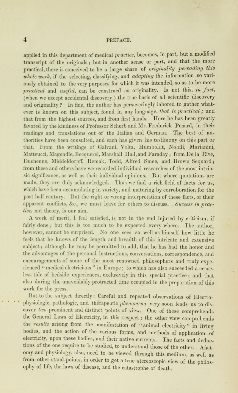 applied in this department of medical practice, becomes, in part, but a modified transcript of the originals; but in another sense or part, and that the more practical, there is conceived to be a large share of originality pervading this whole work, if the selecting, classifying, and adapting the information so vari- ously obtained to the very purposes for which it was intended, so as to be more practical and useful, can be construed as originality. Is not this, in fact, (when we except accidental discovery,) the true basis of all scientific discovery and originality ? In fine, the author has perseveringly labored to gather what- ever is known on this subject, found in any language, that is practical; and that from the highest sources, and from first hands. Here he has been greatly favored by the kindness of Professor Scherb and Mr. Frederick Penard, in their readings and translations out of the Italian and German. The best of au- thorities have been consulted, and each has given his testimony on this part or that. From the writings of Galvani, Volta, Humboldt, Nobili, Marianini, Matteucci, Magendie, Becquerel, Marshall Hall, and Faraday ; from De la Rive, Duchenne, Middeldorpff, Remak, Todd, Alfred Smee, and Brown-Sequard ; from these and others have we recorded individual researches of the most intrin- sic significance, as well as their individual opinions. But where quotations are made, they are duly acknowledged. Thus we find a rich field of facts for us, which ha> e been accumulating in variety, and maturing by corroboration for the past half century. But the right or wrong interpretation of these facts, or their apparent conflicts, &c, we must leave for others to discuss. Success in prac- tice, not theory, is our aim. A work of merit, I feel satisfied, is not in the end injured by criticism, if fairly done ; but this is too much to be expected every where. The author, however, cannot be Burprisi d. Xo one sees so well as himself how little he feels that he knows of the length and breadth of this intricate and extensive subject; although he may be permitted to add, that he has had the honor and the advantages of the personal instructions, conversations, correspondence, and encouragements of some of the most renowned philosophers and truly expe- rienced  medical electricians  in Europe ; to which has also succeeded a cease- less tide of bedside experiences, exclusively in this special practice ; and that also during the unavoidably protracted time occupied in the preparation of this work for the press. But to the subject directly: Careful and repeated observations of Electro- physiologic, pathologic, and therapeutic phenomena very soon leads us to dis- cover two prominent and distinct points of view. One of these comprehends the General Laws of Electricity, in this respect; the other view comprehends the results arising from the manifestation of  animal electricity in living bodies, and the action of the various forms, and methods of application of electricity, upon these bodies, and their native currents. The facts and deduc- tions of the one require to be studied, to understand those of the other. Anat- omy and physiology, also, need to be viewed through this medium, as well as from other stand-points, in order to get a true stereoscopic view of the philos- ophy of life, the laws of disease, and the catastrophe of death.