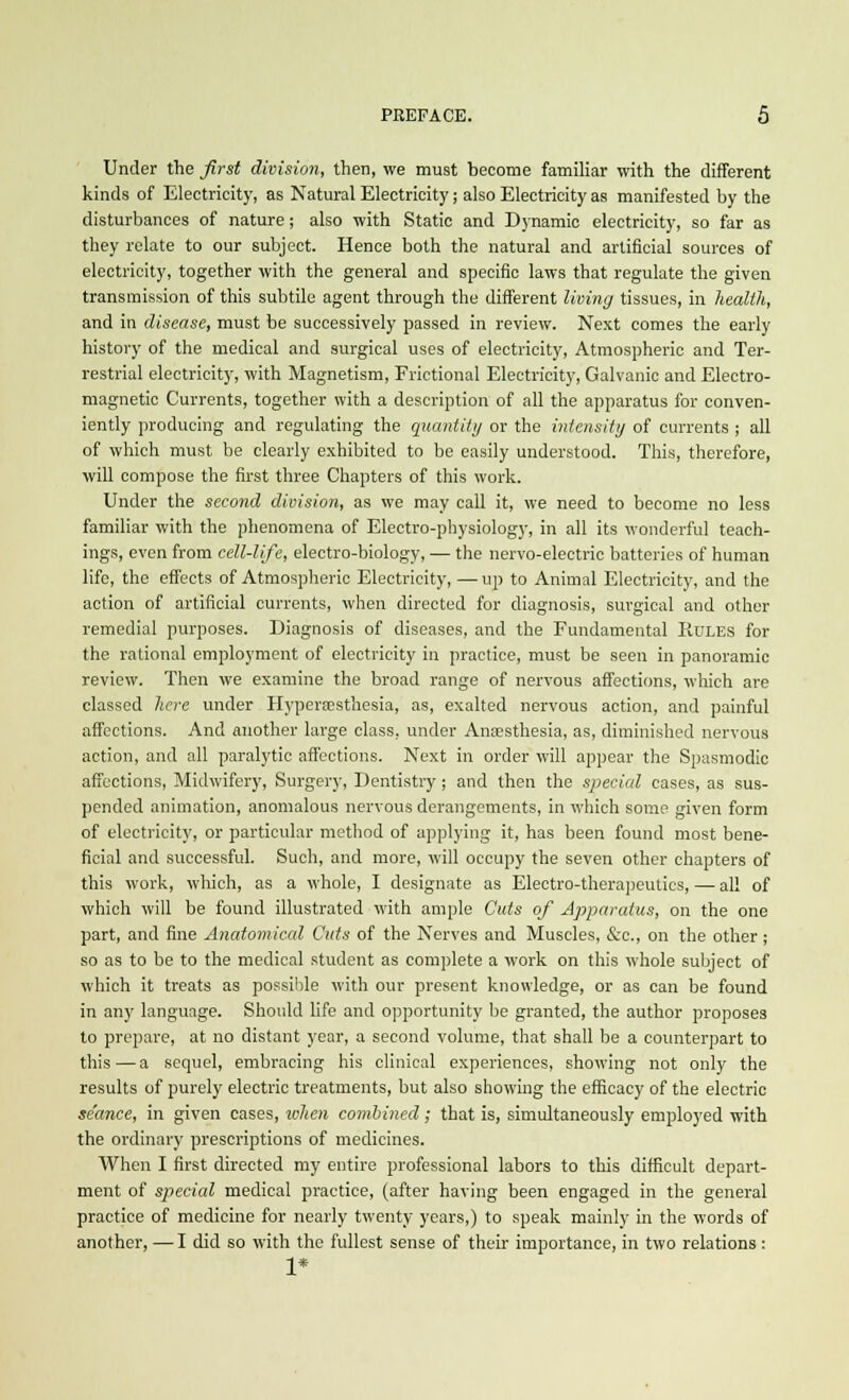 Under the first division, then, we must become familiar with the different kinds of Electricity, as Natural Electricity; also Electricity as manifested by the disturbances of nature; also with Static and Dynamic electricity, so far as they relate to our subject. Hence both the natural and artificial sources of electricity, together with the general and specific laws that regulate the given transmission of this subtile agent through the different living tissues, in health, and in disease, must be successively passed in review. Next comes the early history of the medical and surgical uses of electricity, Atmospheric and Ter- restrial electricity, with Magnetism, Frictional Electricity, Galvanic and Electro- magnetic Currents, together with a description of all the apparatus for conven- iently producing and regulating the quantity or the intensity of currents ; all of which must be clearly exhibited to be easily understood. This, therefore, will compose the first three Chapters of this work. Under the second division, as we may call it, we need to become no less familiar with the phenomena of Electro-physiology, in all its wonderful teach- ings, even from cell-life, electro-biology, — the nervo-electric batteries of human life, the effects of Atmospheric Electricity, — up to Animal Electricity, and the action of artificial currents, when directed for diagnosis, surgical and other remedial purposes. Diagnosis of diseases, and the Fundamental Pojles for the rational employment of electricity in practice, must be seen in panoramic review. Then we examine the broad range of nervous affections, which are classed here under Hyperesthesia, as, exalted nervous action, and painful affections. And another large class, under Anaesthesia, as, diminished nervous action, and all paralytic affections. Next in order will appear the Spasmodic affections, Midwifery, Surgery, Dentistry; and then the special eases, as sus- pended animation, anomalous nervous derangements, in which some given form of electricity, or particular method of applying it, has been found most bene- ficial and successful. Such, and more, will occupy the seven other chapters of this work, which, as a whole, I designate as Electro-therapeutics, — all of which will be found illustrated with ample Cuts of Apparatus, on the one part, and fine Anatomical Cuts of the Nerves and Muscles, &c, on the other ; so as to be to the medical student as complete a work on this whole subject of which it treats as possible with our present knowledge, or as can be found in any language. Should life and opportunity be granted, the author proposes to prepare, at no distant year, a second volume, that shall be a counterpart to this — a sequel, embracing his clinical experiences, showing not only the results of purely electric treatments, but also showing the efficacy of the electric seance, in given cases, when combined; that is, simultaneously employed with the ordinary prescriptions of medicines. When I first directed my entire professional labors to this difficult depart- ment of special medical practice, (after having been engaged in the general practice of medicine for nearly twenty years,) to speak mainly in the words of another, — I did so with the fullest sense of their importance, in two relations : 1*