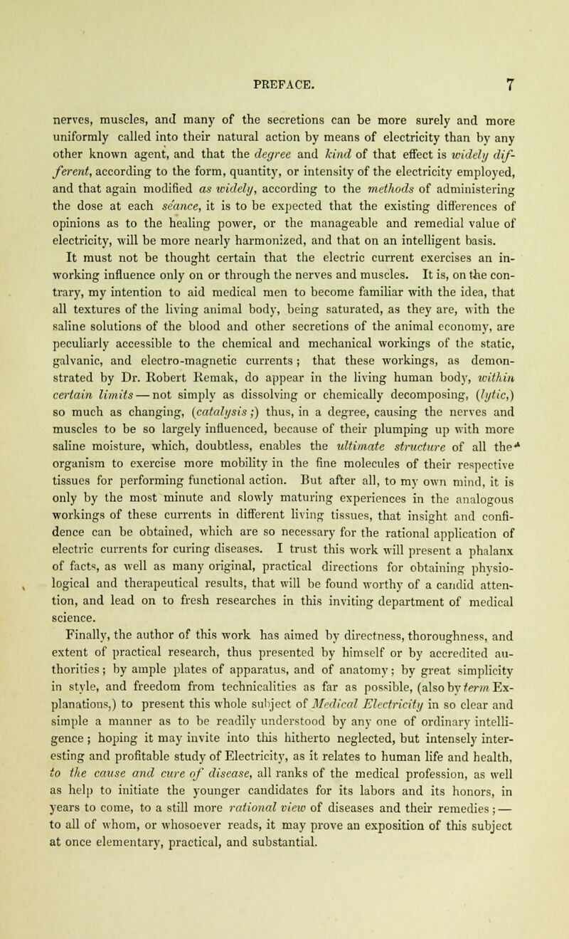 nerves, muscles, and many of the secretions can be more surely and more uniformly called into their natural action by means of electricity than by any other known agent, and that the degree and kind of that effect is widely dif- ferent, according to the form, quantity, or intensity of the electricity employed, and that again modified as widely, according to the methods of administering the dose at each se'ance, it is to be expected that the existing differences of opinions as to the healing power, or the manageable and remedial value of electricity, will be more nearly harmonized, and that on an intelligent basis. It must not be thought certain that the electric current exercises an in- working influence only on or through the nerves and muscles. It is, on the con- trary, my intention to aid medical men to become familiar with the idea, that all textures of the living animal body, being saturated, as they are, with the saline solutions of the blood and other secretions of the animal economy, are peculiarly accessible to the chemical and mechanical workings of the static, galvanic, and electro-magnetic currents; that these workings, as demon- strated by Dr. Robert Remak, do appear in the living human body, ivithin certain limits — not simply as dissolving or chemically decomposing, (lytic,) so much as changing, (catalysis;) thus, in a degree, causing the nerves and muscles to be so largely influenced, because of their plumping up with more saline moisture, which, doubtless, enables the ultimate structure of all the* organism to exercise more mobility in the fine molecules of their respective tissues for performing functional action. But after all, to my own mind, it is only by the most minute and slowly maturing experiences in the analogous workings of these currents in different living tissues, that insight and confi- dence can be obtained, which are so necessary for the rational application of electric currents for curing diseases. I trust this work will present a phalanx of facts, as well as many original, practical directions for obtaining physio- logical and therapeutical results, that will be found worthy of a candid atten- tion, and lead on to fresh researches in this inviting department of medical science. Finally, the author of this work has aimed by directness, thoroughness, and extent of practical research, thus presented by himself or by accredited au- thorities ; by ample plates of apparatus, and of anatomy; by great simplicity in style, and freedom from technicalities as far as possible, (also by term Ex- planations,) to present this whole subject of Medical Electricity in so clear and simple a manner as to be readily understood by any one of ordinary intelli- gence ; hoping it may invite into this hitherto neglected, but intensely inter- esting and profitable study of Electricity, as it relates to human life and health, to the cause and cure of disease, all ranks of the medical profession, as well as help to initiate the younger candidates for its labors and its honors, in years to come, to a still more rational view of diseases and their remedies; — to all of whom, or whosoever reads, it may prove an exposition of this subject at once elementary, practical, and substantial.