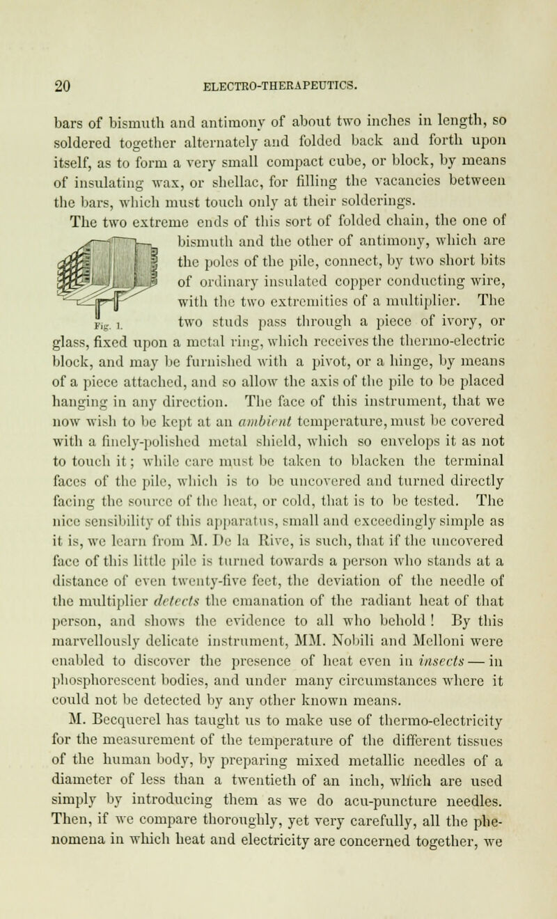 bars of bismuth and antimony of about two inches in length, so soldered together alternately and folded back and forth upon itself, as to form a very small compact cube, or block, by means of insulating wax, or shellac, for filling the vacancies between the bars, which must touch only at their solderings. The two extreme ends of this sort of folded chain, the one of bismuth and the other of antimony, which are the poles of the pile, connect, by two short bits of ordinary insulated copper conducting wire, with the two extremities of a multiplier. The two studs pass through a piece of ivory, or glass, fixed upon a metal ring, which receives the thermo-electric block, and may be furnished with a pivot, or a hinge, by means of a piece attached, and so allow the axis of the pile to be placed hanging in any direction. The face of this instrument, that we now wish to be kept at an ambient temperature, must be covered with a finely-polished metal shield, which so envelops it as not to touch it; while care must be taken to blacken the terminal faces of the pile, which is to be uncovered and turned directly facing the source of the heat, or cold, that is to be tested. The nice sensibility of lliis apparatus, small and exceedingly simple as it is, we learn from M. De la Rive, is such, that if the uncovered face of this little pile is turned towards a person who stands at a distance of even twenty-five feet, the deviation of the needle of the multiplier detects the emanation of the radiant heat of that person, and shows the evidence to all who behold ! By this marvellously delicate instrument, MM. Nobili and Melloni were enabled to discover the presence of heat even in insects—in phosphorescent bodies, and under many circumstances where it could not be detected by any other known means. M. Becqucrel has taught us to make use of thermo-electricity for the measurement of the temperature of the different tissues of the human body, by preparing mixed metallic needles of a diameter of less than a twentieth of an inch, which are used simply by introducing them as we do acu-puncture needles. Then, if we compare thoroughly, yet very carefully, all the phe- nomena in which heat and electricity are concerned together, we