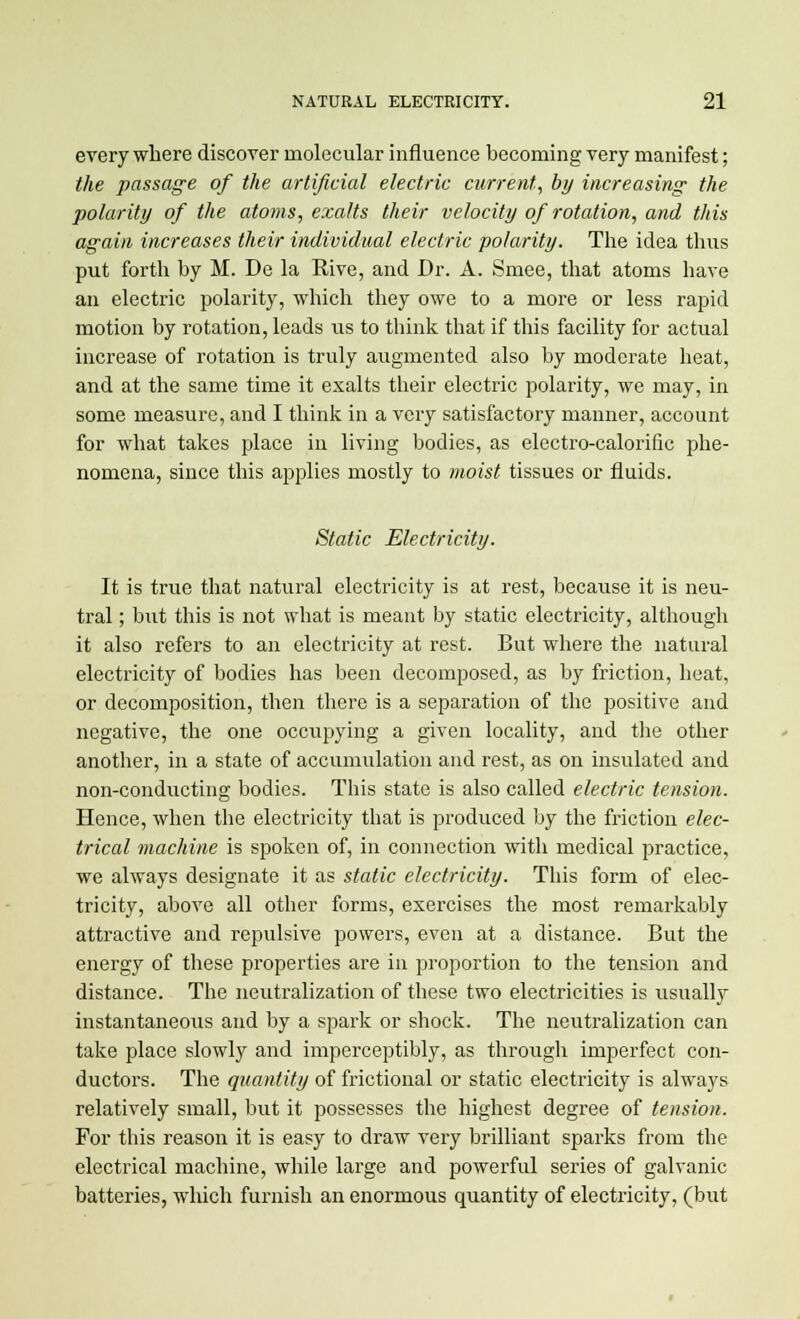 everywhere discover molecular influence becoming very manifest; the passage of the artificial electric current, by increasing the polarity of the atoms, exalts their velocity of rotation, and this again increases their individual electric polarity. The idea thus put forth by M. De la Rive, and Dr. A. Smee, that atoms have an electric polarity, which they owe to a more or less rapid motion by rotation, leads lis to think that if this facility for actual increase of rotation is truly augmented also by moderate heat, and at the same time it exalts their electric polarity, we may, in some measure, and I think in a very satisfactory manner, account for what takes place in living bodies, as electro-calorific phe- nomena, since this applies mostly to moist tissues or fluids. Static Electricity. It is true that natural electricity is at rest, because it is neu- tral ; but this is not what is meant by static electricity, although it also refers to an electricity at rest. But where the natural electricity of bodies has been decomposed, as by friction, heat, or decomposition, then there is a separation of the positive and negative, the one occupying a given locality, and the other another, in a state of accumulation and rest, as on insulated and non-conducting bodies. This state is also called electric tension. Hence, when the electricity that is produced by the friction elec- trical machine is spoken of, in connection with medical practice, we always designate it as static electricity. This form of elec- tricity, above all other forms, exercises the most remarkably attractive and repulsive powers, even at a distance. But the energy of these properties are in proportion to the tension and distance. The neutralization of these two electricities is usually instantaneous and by a spark or shock. The neutralization can take place slowly and imperceptibly, as through imperfect con- ductors. The quantity of frictional or static electricity is always relatively small, but it possesses the highest degree of tension. For this reason it is easy to draw very brilliant sparks from the electrical machine, while large and powerful series of galvanic batteries, which furnish an enormous quantity of electricity, (but