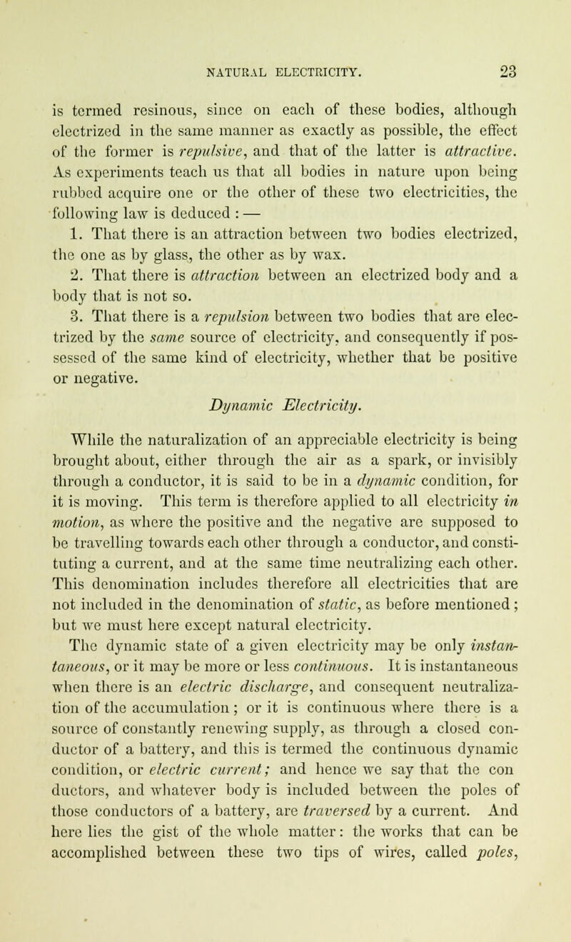 is termed resinous, since on each of these bodies, although electrized in the same manner as exactly as possible, the effect of the former is repulsive, and that of the latter is attractive. As experiments teach us that all bodies in nature upon being rubbed acquire one or the other of these two electricities, the following law is deduced : — 1. That there is an attraction between two bodies electrized, the one as by glass, the other as by wax. 2. That there is attraction between an electrized body and a body that is not so. 3. That there is a repulsion between two bodies that are elec- trized by the same source of electricity, and consequently if pos- sessed of the same kind of electricity, whether that be positive or negative. Dynamic Electricity. While the naturalization of an appreciable electricity is being brought about, either through the air as a spark, or invisibly through a conductor, it is said to be in a dynamic condition, for it is moving. This term is therefore applied to all electricity in motion, as where the positive and the negative are supposed to be travelling towards each other through a conductor, and consti- tuting a current, and at the same time neutralizing each other. This denomination includes therefore all electricities that are not included in the denomination of static, as before mentioned; but we must here except natural electricity. The dynamic state of a given electricity may be only instan- taneous, or it may be more or less continuous. It is instantaneous when there is an electric discharge, and consequent neutraliza- tion of the accumulation; or it is continuous where there is a source of constantly renewing supply, as through a closed con- ductor of a battery, and this is termed the continuous dynamic condition, or electric current; and hence we say that the con ductors, and whatever body is included between the poles of those conductors of a battery, are traversed by a current. And here lies the gist of the whole matter: the works that can be accomplished between these two tips of wires, called poles,